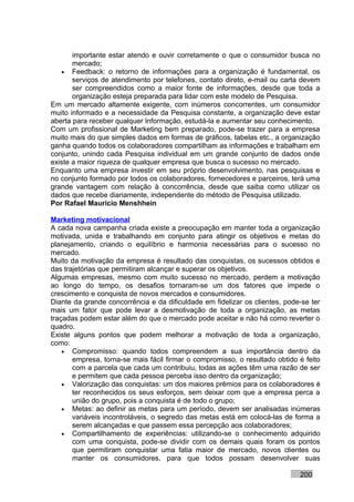 importante estar atendo e ouvir corretamente o que o consumidor busca no
       mercado;
   • Feedback: o retorno de informações para a organização é fundamental, os
       serviços de atendimento por telefones, contato direto, e-mail ou carta devem
       ser compreendidos como a maior fonte de informações, desde que toda a
       organização esteja preparada para lidar com este modelo de Pesquisa.
Em um mercado altamente exigente, com inúmeros concorrentes, um consumidor
muito informado e a necessidade da Pesquisa constante, a organização deve estar
aberta para receber qualquer Informação, estudá-la e aumentar seu conhecimento.
Com um profissional de Marketing bem preparado, pode-se trazer para a empresa
muito mais do que simples dados em formas de gráficos, tabelas etc., a organização
ganha quando todos os colaboradores compartilham as informações e trabalham em
conjunto, unindo cada Pesquisa individual em um grande conjunto de dados onde
existe a maior riqueza de qualquer empresa que busca o sucesso no mercado.
Enquanto uma empresa investir em seu próprio desenvolvimento, nas pesquisas e
no conjunto formado por todos os colaboradores, fornecedores e parceiros, terá uma
grande vantagem com relação à concorrência, desde que saiba como utilizar os
dados que recebe diariamente, independente do método de Pesquisa utilizado.
Por Rafael Mauricio Menshhein

Marketing motivacional
A cada nova campanha criada existe a preocupação em manter toda a organização
motivada, unida e trabalhando em conjunto para atingir os objetivos e metas do
planejamento, criando o equilíbrio e harmonia necessárias para o sucesso no
mercado.
Muito da motivação da empresa é resultado das conquistas, os sucessos obtidos e
das trajetórias que permitiram alcançar e superar os objetivos.
Algumas empresas, mesmo com muito sucesso no mercado, perdem a motivação
ao longo do tempo, os desafios tornaram-se um dos fatores que impede o
crescimento e conquista de novos mercados e consumidores.
Diante da grande concorrência e da dificuldade em fidelizar os clientes, pode-se ter
mais um fator que pode levar a desmotivação de toda a organização, as metas
traçadas podem estar além do que o mercado pode aceitar e não há como reverter o
quadro.
Existe alguns pontos que podem melhorar a motivação de toda a organização,
como:
    • Compromisso: quando todos compreendem a sua importância dentro da
       empresa, torna-se mais fácil firmar o compromisso, o resultado obtido é feito
       com a parcela que cada um contribuiu, todas as ações têm uma razão de ser
       e permitem que cada pessoa perceba isso dentro da organização;
    • Valorização das conquistas: um dos maiores prêmios para os colaboradores é
       ter reconhecidos os seus esforços, sem deixar com que a empresa perca a
       união do grupo, pois a conquista é de todo o grupo;
    • Metas: ao definir as metas para um período, devem ser analisadas inúmeras
       variáveis incontroláveis, o segredo das metas está em colocá-las de forma a
       serem alcançadas e que passem essa percepção aos colaboradores;
    • Compartilhamento de experiências: utilizando-se o conhecimento adquirido
       com uma conquista, pode-se dividir com os demais quais foram os pontos
       que permitiram conquistar uma fatia maior de mercado, novos clientes ou
       manter os consumidores, para que todos possam desenvolver suas

                                                                             200
 
