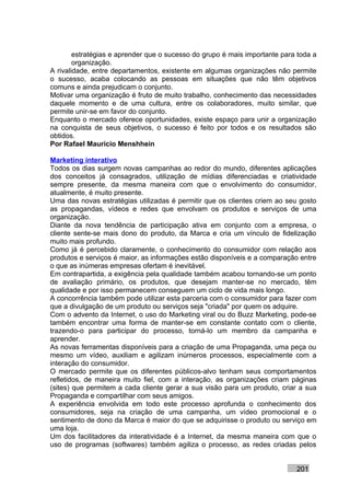 estratégias e aprender que o sucesso do grupo é mais importante para toda a
        organização.
A rivalidade, entre departamentos, existente em algumas organizações não permite
o sucesso, acaba colocando as pessoas em situações que não têm objetivos
comuns e ainda prejudicam o conjunto.
Motivar uma organização é fruto de muito trabalho, conhecimento das necessidades
daquele momento e de uma cultura, entre os colaboradores, muito similar, que
permite unir-se em favor do conjunto.
Enquanto o mercado oferece oportunidades, existe espaço para unir a organização
na conquista de seus objetivos, o sucesso é feito por todos e os resultados são
obtidos.
Por Rafael Mauricio Menshhein

Marketing interativo
Todos os dias surgem novas campanhas ao redor do mundo, diferentes aplicações
dos conceitos já consagrados, utilização de mídias diferenciadas e criatividade
sempre presente, da mesma maneira com que o envolvimento do consumidor,
atualmente, é muito presente.
Uma das novas estratégias utilizadas é permitir que os clientes criem ao seu gosto
as propagandas, vídeos e redes que envolvam os produtos e serviços de uma
organização.
Diante da nova tendência de participação ativa em conjunto com a empresa, o
cliente sente-se mais dono do produto, da Marca e cria um vínculo de fidelização
muito mais profundo.
Como já é percebido claramente, o conhecimento do consumidor com relação aos
produtos e serviços é maior, as informações estão disponíveis e a comparação entre
o que as inúmeras empresas ofertam é inevitável.
Em contrapartida, a exigência pela qualidade também acabou tornando-se um ponto
de avaliação primário, os produtos, que desejam manter-se no mercado, têm
qualidade e por isso permanecem conseguem um ciclo de vida mais longo.
A concorrência também pode utilizar esta parceria com o consumidor para fazer com
que a divulgação de um produto ou serviços seja "criada" por quem os adquire.
Com o advento da Internet, o uso do Marketing viral ou do Buzz Marketing, pode-se
também encontrar uma forma de manter-se em constante contato com o cliente,
trazendo-o para participar do processo, torná-lo um membro da campanha e
aprender.
As novas ferramentas disponíveis para a criação de uma Propaganda, uma peça ou
mesmo um vídeo, auxiliam e agilizam inúmeros processos, especialmente com a
interação do consumidor.
O mercado permite que os diferentes públicos-alvo tenham seus comportamentos
refletidos, de maneira muito fiel, com a interação, as organizações criam páginas
(sites) que permitem a cada cliente gerar a sua visão para um produto, criar a sua
Propaganda e compartilhar com seus amigos.
A experiência envolvida em todo este processo aprofunda o conhecimento dos
consumidores, seja na criação de uma campanha, um vídeo promocional e o
sentimento de dono da Marca é maior do que se adquirisse o produto ou serviço em
uma loja.
Um dos facilitadores da interatividade é a Internet, da mesma maneira com que o
uso de programas (softwares) também agiliza o processo, as redes criadas pelos


                                                                            201
 