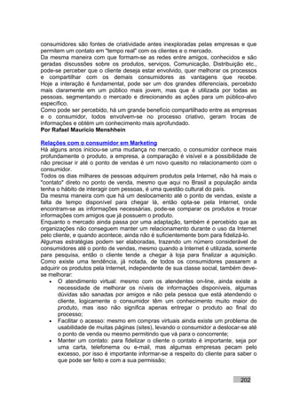 consumidores são fontes de criatividade antes inexploradas pelas empresas e que
permitem um contato em "tempo real" com os clientes e o mercado.
Da mesma maneira com que formam-se as redes entre amigos, conhecidos e são
geradas discussões sobre os produtos, serviços, Comunicação, Distribuição etc.,
pode-se perceber que o cliente deseja estar envolvido, quer melhorar os processos
e compartilhar com os demais consumidores as vantagens que recebe.
Hoje a interação é fundamental, pode ser um dos grandes diferenciais, percebido
mais claramente em um público mais jovem, mas que é utilizada por todas as
pessoas, segmentando o mercado e direcionando as ações para um público-alvo
específico.
Como pode ser percebido, há um grande benefício compartilhado entre as empresas
e o consumidor, todos envolvem-se no processo criativo, geram trocas de
informações e obtém um conhecimento mais aprofundado.
Por Rafael Mauricio Menshhein

Relações com o consumidor em Marketing
Há alguns anos iniciou-se uma mudança no mercado, o consumidor conhece mais
profundamente o produto, a empresa, a comparação é visível e a possibilidade de
não precisar ir até o ponto de vendas é um novo quesito no relacionamento com o
consumidor.
Todos os dias milhares de pessoas adquirem produtos pela Internet, não há mais o
"contato" direto no ponto de venda, mesmo que aqui no Brasil a população ainda
tenha o hábito de interagir com pessoas, é uma questão cultural do país.
Da mesma maneira com que há um deslocamento até o ponto de vendas, existe a
falta de tempo disponível para chegar lá, então opta-se pela Internet, onde
encontram-se as informações necessárias, pode-se comparar os produtos e trocar
informações com amigos que já possuem o produto.
Enquanto o mercado ainda passa por uma adaptação, também é percebido que as
organizações não conseguem manter um relacionamento durante o uso da Internet
pelo cliente, e quando acontece, ainda não é suficientemente bom para fidelizá-lo.
Algumas estratégias podem ser elaboradas, trazendo um número considerável de
consumidores até o ponto de vendas, mesmo quando a Internet é utilizada, somente
para pesquisa, então o cliente tende a chegar à loja para finalizar a aquisição.
Como existe uma tendência, já notada, de todos os consumidores passarem a
adquirir os produtos pela Internet, independente de sua classe social, também deve-
se melhorar:
    • O atendimento virtual: mesmo com os atendentes on-line, ainda existe a
        necessidade de melhorar os níveis de informações disponíveis, algumas
        dúvidas são sanadas por amigos e não pela pessoa que está atendendo o
        cliente, logicamente o consumidor têm um conhecimento muito maior do
        produto, mas isso não significa apenas entregar o produto ao final do
        processo;
    • Facilitar o acesso: mesmo em compras virtuais ainda existe um problema de
        usabilidade de muitas páginas (sites), levando o consumidor a deslocar-se até
        o ponto de venda ou mesmo permitindo que vá para o concorrente;
    • Manter um contato: para fidelizar o cliente o contato é importante, seja por
        uma carta, telefonema ou e-mail, mas algumas empresas pecam pelo
        excesso, por isso é importante informar-se a respeito do cliente para saber o
        que pode ser feito e com a sua permissão;


                                                                              202
 