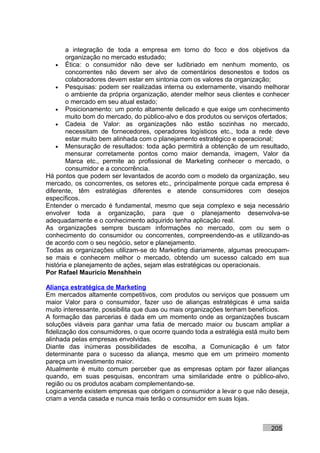 a integração de toda a empresa em torno do foco e dos objetivos da
        organização no mercado estudado;
    • Ética: o consumidor não deve ser ludibriado em nenhum momento, os
        concorrentes não devem ser alvo de comentários desonestos e todos os
        colaboradores devem estar em sintonia com os valores da organização;
    • Pesquisas: podem ser realizadas interna ou externamente, visando melhorar
        o ambiente da própria organização, atender melhor seus clientes e conhecer
        o mercado em seu atual estado;
    • Posicionamento: um ponto altamente delicado e que exige um conhecimento
        muito bom do mercado, do público-alvo e dos produtos ou serviços ofertados;
    • Cadeia de Valor: as organizações não estão sozinhas no mercado,
        necessitam de fornecedores, operadores logísticos etc., toda a rede deve
        estar muito bem alinhada com o planejamento estratégico e operacional;
    • Mensuração de resultados: toda ação permitirá a obtenção de um resultado,
        mensurar corretamente pontos como maior demanda, imagem, Valor da
        Marca etc., permite ao profissional de Marketing conhecer o mercado, o
        consumidor e a concorrência.
Há pontos que podem ser levantados de acordo com o modelo da organização, seu
mercado, os concorrentes, os setores etc., principalmente porque cada empresa é
diferente, têm estratégias diferentes e atende consumidores com desejos
específicos.
Entender o mercado é fundamental, mesmo que seja complexo e seja necessário
envolver toda a organização, para que o planejamento desenvolva-se
adequadamente e o conhecimento adquirido tenha aplicação real.
As organizações sempre buscam informações no mercado, com ou sem o
conhecimento do consumidor ou concorrentes, compreendendo-as e utilizando-as
de acordo com o seu negócio, setor e planejamento.
Todas as organizações utilizam-se do Marketing diariamente, algumas preocupam-
se mais e conhecem melhor o mercado, obtendo um sucesso calcado em sua
história e planejamento de ações, sejam elas estratégicas ou operacionais.
Por Rafael Mauricio Menshhein

Aliança estratégica de Marketing
Em mercados altamente competitivos, com produtos ou serviços que possuem um
maior Valor para o consumidor, fazer uso de alianças estratégicas é uma saída
muito interessante, possibilita que duas ou mais organizações tenham benefícios.
A formação das parcerias é dada em um momento onde as organizações buscam
soluções viáveis para ganhar uma fatia de mercado maior ou buscam ampliar a
fidelização dos consumidores, o que ocorre quando toda a estratégia está muito bem
alinhada pelas empresas envolvidas.
Diante das inúmeras possibilidades de escolha, a Comunicação é um fator
determinante para o sucesso da aliança, mesmo que em um primeiro momento
pareça um investimento maior.
Atualmente é muito comum perceber que as empresas optam por fazer alianças
quando, em suas pesquisas, encontram uma similaridade entre o público-alvo,
região ou os produtos acabam complementando-se.
Logicamente existem empresas que obrigam o consumidor a levar o que não deseja,
criam a venda casada e nunca mais terão o consumidor em suas lojas.



                                                                            205
 