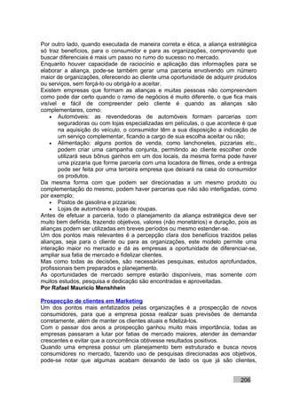 Por outro lado, quando executada de maneira correta e ética, a aliança estratégica
só traz benefícios, para o consumidor e para as organizações, comprovando que
buscar diferenciais é mais um passo no rumo do sucesso no mercado.
Enquanto houver capacidade de raciocínio e aplicação das informações para se
elaborar a aliança, pode-se também gerar uma parceria envolvendo um número
maior de organizações, oferecendo ao cliente uma oportunidade de adquirir produtos
ou serviços, sem forçá-lo ou obrigá-lo a aceitar.
Existem empresas que formam as alianças e muitas pessoas não compreendem
como pode dar certo quando o ramo de negócios é muito diferente, o que fica mais
visível e fácil de compreender pelo cliente é quando as alianças são
complementares, como:
    • Automóveis: as revendedoras de automóveis formam parcerias com
       seguradoras ou com lojas especializadas em películas, o que acontece é que
       na aquisição do veículo, o consumidor têm a sua disposição a indicação de
       um serviço complementar, ficando a cargo de sua escolha aceitar ou não;
    • Alimentação: alguns pontos de venda, como lanchonetes, pizzarias etc.,
       podem criar uma campanha conjunta, permitindo ao cliente escolher onde
       utilizará seus bônus ganhos em um dos locais, da mesma forma pode haver
       uma pizzaria que forme parceria com uma locadora de filmes, onde a entrega
       pode ser feita por uma terceira empresa que deixará na casa do consumidor
       os produtos.
Da mesma forma com que podem ser direcionadas a um mesmo produto ou
complementação do mesmo, podem haver parcerias que não são interligadas, como
por exemplo:
    • Postos de gasolina e pizzarias;
    • Lojas de automóveis e lojas de roupas.
Antes de efetuar a parceria, todo o planejamento da aliança estratégica deve ser
muito bem definida, trazendo objetivos, valores (não monetários) e duração, pois as
alianças podem ser utilizadas em breves períodos ou mesmo estender-se.
Um dos pontos mais relevantes é a percepção clara dos benefícios trazidos pelas
alianças, seja para o cliente ou para as organizações, este modelo permite uma
interação maior no mercado e dá as empresas a oportunidade de diferenciar-se,
ampliar sua fatia de mercado e fidelizar clientes.
Mas como todas as decisões, são necessárias pesquisas, estudos aprofundados,
profissionais bem preparados e planejamento.
As oportunidades de mercado sempre estarão disponíveis, mas somente com
muitos estudos, pesquisa e dedicação são encontradas e aproveitadas.
Por Rafael Mauricio Menshhein

Prospecção de clientes em Marketing
Um dos pontos mais enfatizados pelas organizações é a prospecção de novos
consumidores, para que a empresa possa realizar suas previsões de demanda
corretamente, além de manter os clientes atuais e fidelizá-los.
Com o passar dos anos a prospecção ganhou muito mais importância, todas as
empresas passaram a lutar por fatias de mercado maiores, atender às demandar
crescentes e evitar que a concorrência obtivesse resultados positivos.
Quando uma empresa possui um planejamento bem estruturado e busca novos
consumidores no mercado, fazendo uso de pesquisas direcionadas aos objetivos,
pode-se notar que algumas acabam deixando de lado os que já são clientes,


                                                                            206
 