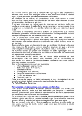 As decisões tomadas para que o planejamento seja seguido são fundamentais,
trazendo à tona o foco dado ao projeto como um todo, envolvendo todas as áreas da
organização e permitindo que a empresa funcione plenamente.
As vantagens de se realizar um planejamento ficam claras quando a cultura
organizacional permite alterações mais rápidas, que visem o bem estar da empresa
e o consumidor é devidamente atendido.
O mercado exige cada vez mais preparo das empresas, as estruturas estão mais
enxutas e sem um plano de ação não há como manter-se no mercado, desta forma
as empresas podem cometer erros ao não avaliarem a si próprias e ao mundo que a
cerca.
Logicamente a concorrência também irá elaborar um planejamento, que é revisto
diariamente, para saber como as outras empresas estão se comportando e traçando
possíveis táticas para usar em um espaço muito curto.
Com a globalização existe ainda um outro fator que pode influenciar, o
desconhecimento de um concorrente, as empresas podem ser pêgas de surpresa ao
não buscarem informações sobre uma organização que poderá no futuro entrar em
seu mercado.
Da mesma forma existe um planejamento para que o ciclo de vida dos produtos seja
mais longo, mas há produtos, como os aparelhos celulares, em que as próprias
empresas já têm em seu planejamento a duração do produto no mercado.
Há inúmeros fatores que podem ser avaliados por cada organização, tudo irá
depender dos resultados já conhecidos, dos dados que resultaram nas informações
e que projetaram o antigo planejamento.
As organizações podem permitir que as demais áreas elaborem os seus
planejamentos, mas que devem estar alinhados com o planejamento da
organização, logo, todos os planejamentos devem interligar-se para que o conjunto
obtenha o sucesso no mercado.
Com um bom planejamento podem ser levantados:
    • Informações sobre a concorrência;
    • Dados mais atuais do mercado;
    • Demanda existente;
    • Estratégias de ação e reação;
    • Desejos e necessidades do consumidor;
    • O Valor da cadeia de Valor;
    • Equilíbrio dos 4 P´s.
Cada organização levanta os dados necessários e que correspondem ao seu
negócio, sem deixar de lado concorrentes e as tendências do mercado.
Por Rafael Mauricio Menshhein

Aprofundando o relacionamento com o cliente em Marketing
Todos os dias existem milhares de contatos entre as empresas e seus clientes, são
informações trocadas, dados que são transferidos por pesquisas e interações
pessoais, possibilitando que a fidelização seja um meio de reduzir as oportunidades
da concorrência de conquistar seus consumidores.
Em um mercado com uma grande concorrência, elaboram-se estudos para conhecer
melhor o cliente, atendê-lo da maneira como ele gosta de ser atendido, pois cada
pessoa é diferente e existem comportamentos específicos para cada grupo.
Com um mercado muito ativo, inúmeras opções de escolha e produtos cada vez
mais iguais, na visão do cliente, podem surgir ações que diferenciem a relação
consumidor-empresa.

                                                                            208
 