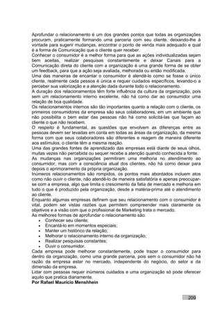 Aprofundar o relacionamento é um dos grandes pontos que todas as organizações
procuram, praticamente formando uma parceria com seu cliente, deixando-lhe à
vontade para sugerir mudanças, encontrar o ponto de venda mais adequado e qual
é a forma de Comunicação que o cliente quer receber.
Conhecer o consumidor é a melhor forma para que as ações individualizadas sejam
bem aceitas, realizar pesquisas constantemente e deixar Canais para a
Comunicação direta do cliente com a organização é uma grande forma de se obter
um feedback, para que a ação seja avaliada, melhorada ou então modificada.
Uma das maneiras de encantar o consumidor é atendê-lo como se fosse o único
cliente, realmente cada pessoa é única e requer cuidados específicos, levando-o a
perceber sua valorização e a atenção dada durante todo o relacionamento.
A duração dos relacionamentos têm forte influência da cultura da organização, pois
sem um relacionamento interno excelente, não há como dar ao consumidor uma
relação de boa qualidade.
Os relacionamentos internos são tão importantes quanto a relação com o cliente, os
primeiros consumidores da empresa são seus colaboradores, em um ambiente que
não possibilita o bem estar das pessoas não há como solicitá-las que façam ao
cliente o que não recebem.
O respeito é fundamental, as questões que envolvem as diferenças entre as
pessoas devem ser levadas em conta em todas as áreas da organização, da mesma
forma com que seus colaboradores são diferentes e reagem de maneira diferente
aos estímulos, o cliente têm a mesma reação.
Uma das grandes fontes de aprendizado das empresas está diante de seus olhos,
muitas vezes não percebida ou sequer recebe a atenção quando conhecida a fonte.
As mudanças nas organizações permitiram uma melhoria no atendimento ao
consumidor, mas com a consciência atual dos clientes, não há como deixar para
depois o aprimoramento da própria organização.
Inúmeros relacionamentos são rompidos, os pontos mais abordados incluem atos
como não ouvir o cliente, não atendê-lo de maneira satisfatória e apenas preocupar-
se com a empresa, algo que limita o crescimento da fatia de mercado e melhoria em
tudo o que é produzido pela organização, desde a matéria-prima até o atendimento
ao cliente.
Enquanto algumas empresas definem que seu relacionamento com o consumidor é
vital, podem ser vistas razões que permitem compreender mais claramente os
objetivos e a visão com que o profissional de Marketing trata o mercado.
As melhores formas de aprofundar o relacionamento são:
    • Conhecer seu cliente;
    • Encantá-lo em momentos especiais;
    • Manter um histórico da relação;
    • Melhorar o relacionamento interno da organização;
    • Realizar pesquisas constantes;
    • Ouvir o consumidor.
Cada empresa pode melhorar constantemente, pode trazer o consumidor para
dentro da organização, como uma grande parceria, pois sem o consumidor não há
razão da empresa estar no mercado, independente do negócio, do setor e da
dimensão da empresa.
Lidar com pessoas requer inúmeros cuidados e uma organização só pode oferecer
aquilo que pratica diariamente.
Por Rafael Mauricio Menshhein


                                                                            209
 