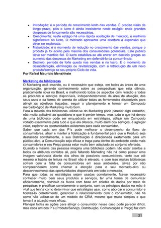 •  Introdução: é o período de crescimento lento das vendas. É preciso visão de
      longo prazo, pois o lucro é ainda inexistente neste estágio, onde grandes
      despesas de lançamento são necessárias.
   • Crescimento: neste estágio há uma rápida aceitação de mercado, e melhoria
      significativa no lucro. O mercado apresenta uma abertura à expansão que
      deve ser explorada.
   • Maturidade: é o momento de redução no crescimento das vendas, porque o
      produto já foi aceito pela maioria dos consumidores potenciais. Este público
      deve ser mantido fiel. O lucro estabiliza-se até entrar em declínio graças ao
      aumento das despesas de Marketing em defendê-lo da concorrência.
   • Declínio: período de forte queda nas vendas e no lucro. É o momento de
      desaceleração, eliminação ou revitalização, com a Introdução de um novo
      produto/serviço se seu próprio Ciclo de vida.
Por Rafael Mauricio Menshhein

Marketing de bibliotecas
O Marketing está inserido, ou é necessário que esteja, em todas as áreas de uma
organização, gerando conhecimento sobre as perspectivas que esta ciência,
praticamente nova no Brasil, e melhorando todos os aspectos com relação a todos
os produtos e serviços disponíveis, independentemente da área de atuação, dos
seus usos e da forma de correta de utilizar todas as ferramentas disponíveis para
atingir os objetivos traçados, seguir o planejamento e formar um Composto
mercadológico de Marketing muito bom.
Para a maioria das bibliotecas utilizar-se do Marketing pode parecer algo estranho,
não muito aplicável ao quotidiano e que é perder tempo, mas tudo o que há dentro
de uma biblioteca pode ser enquadrado em estratégias, utilizar um Composto
voltado exatamente para tudo o que ela oferece, muito além dos serviços, é agregar
valor, explorar as oportunidades existentes para cada consumidor.
Saber que cada um dos P´s pode melhorar o desempenho do fluxo de
consumidores, atrair e manter a fidelização é fundamental para que o Produto seja
destacado corretamente, a sua Distribuição é direcionada exatamente para um
público-alvo, a Comunicação seja eficaz e traga para dentro do ambiente ainda mais
consumidores e seu Preço possa estar muito bem adaptado ao conjunto ofertado.
Quando a maioria das pessoas imagina uma biblioteca podem não estar atentos a
todos os atributos contidos ali, pois faltando Marketing não há como passar uma
imagem valorizada diante dos olhos de possíveis consumidores, tanto que até
mesmo o hábito de leitura no Brasil não é elevado, e com isso muitas bibliotecas
sofrem com a falta de consumidores em seus ambientes, talvez por não
compreenderem como chamar a atenção para o seu mercado-alvo ou
desconhecimento das oportunidades disponíveis em todo o mercado.
Para que todas as estratégias sejam usadas corretamente, faz-se necessário
conhecer muito bem seus produtos e serviços, ter uma forma de comunicar
eficientemente, distribuir os fluxos com base em coletas de dados por meio de
pesquisas e precificar corretamente o conjunto, com os principais dados na mão é
vital que tenha como determinar que estratégias usar, como abordar o consumidor e
fidelizá-lo corretamente, gerenciar o relacionamento com o consumidor, não há
como não utilizar-se de um modelo de CRM, mesmo que muito simples e que
tornará a atuação mais eficaz.
Planejar todas as ações para atingir o consumidor nesse caso pode parecer difícil,
mas cada um dos P´s (Produto/Serviço, Distribuição, Comunicação e Preço) faz com

                                                                              21
 
