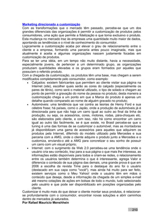Marketing direcionado a customização
Com as transformações que o mercado têm passado, percebe-se que um dos
grandes diferenciais das organizações é permitir a customização de produtos pelos
consumidores, uma ação que permite a fidelização e que torna exclusivo o produto.
Esta mudança no mercado traz às empresas uma quantidade muito maior de dados,
apontando as tendências e o nível de conhecimento do consumidor.
Logicamente a customização acaba por elevar o grau de relacionamento entre o
cliente e a empresa, formando uma parceria antes pouco imaginada, mas que
atualmente é aceita e algumas organizações nascem justamente focadas em
customização de produtos.
Para se ter uma idéia, em um tempo não muito distante, havia a necessidade,
especialmente jovens, de pertencer a um determinado grupo, as organizações
produziam quantidades elevadas e os grupos eram formados por aqueles que
possuíam o referido produto.
Com a chegada da customização, os produtos têm uma base, mas chegam a serem
modificados completamente pelo consumidor, como exemplo:
    • Calçados: existem fabricantes que permitem ao cliente visitar sua página na
       Internet (site), escolher quais serão as cores do calçado (especialmente os
       pares de tênis), como será o material utilizado, o tipo de solado e chegam ao
       ponto de permitir a gravação do nome da pessoa no produto; desta maneira a
       customização chega a um ponto em que a Marca do produto é apenas um
       detalhe quando comparado ao nome de alguém gravado no produto;
    • Automóveis: uma tendência que vai contra as teorias de Henry Ford e sua
       célebre frase; há países, como o Japão, onde a produção de automóveis já é
       direcionada para que não haja um carro igual ao outro ao final da linha de
       produção, ou seja, os acessórios, cores, motores, rodas, pára-choques etc.
       são elaborados pelo cliente, e com isso, não há como encontrar um carro
       igual ao outro tão facilmente, se é que existe, no Brasil percebe-se que o
       tuning é uma das formas de se customizar o automóvel, mas as montadoras
       já disponibilizam uma gama de acessórios para aqueles que adquirem os
       produtos pela Internet, diferindo do modelo utilizado pela Mercedes e sua
       parceria com a AMG, onde o cliente adquire o produto junto a Mercedes e o
       customiza, enviando-o até a AMG para concretizar o seu sonho de possuir
       um carro com um visual próprio;
    • Internet: com o surgimento da Web 2.0 percebeu-se uma tendência onde o
       usuário cria seu conteúdo, traz para a sua página o que mais lhe interessa, as
       informações estão disponíveis para todos e criam-se redes, o relacionamento
       entre os usuários também determina o que é interessante, agrega Valor e
       diferencia o conteúdo de sua página das demais, uma grande prova é que em
       2006 a escolha da revista Time para o destaque do ano foi o usuário
       (destacado em sua capa como "você"), mas ainda há muito para ser feito,
       existem serviços como o Meu Yahoo! onde o usuário têm em mãos o
       conteúdo que deseja, desde a informação da chegada de um simples e-mail
       até mesmo cotações de ações em bolsas de todo o mundo, tudo selecionado
       pelo usuário e que pode ser disponibilizado em posições organizadas pelo
       cliente.
Customizar é muito mais do que deixar o cliente montar seus produtos, é relacionar-
se profundamente com o consumidor, encontrar novas soluções e abrir caminhos
dentro de mercados já saturados.
Por Rafael Mauricio Menshhein

                                                                              210
 