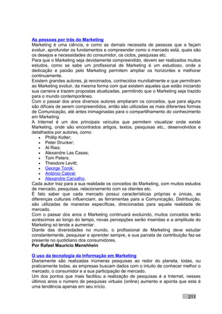 As pessoas por trás do Marketing
Marketing é uma ciência, e como as demais necessita de pessoas que a façam
evoluir, aprofundar os fundamentos e compreender como o mercado está, quais são
os desejos e necessidades do consumidor, os ciclos, pesquisas etc.
Para que o Marketing seja devidamente compreendido, devem ser realizados muitos
estudos, como se sabe um profissional de Marketing é um estudioso, onde a
dedicação e paixão pelo Marketing permitem ampliar os horizontes e melhorar
continuamente.
Existem grandes autores, já renomados, conhecidos mundialmente e que permitiram
ao Marketing evoluir, da mesma forma com que existem aqueles que estão iniciando
sua carreira e trazem propostas atualizadas, permitindo que o Marketing seja trazido
para o mundo contemporâneo.
Com o passar dos anos diversos autores ampliaram os conceitos, que para alguns
são difíceis de serem compreendidos, então são utilizadas as mais diferentes formas
de Comunicação, até antes inimaginadas para o compartilhamento do conhecimento
em Marketing.
A Internet é um dos principais veículos que permitem visualizar onde existe
Marketing, onde são encontrados artigos, textos, pesquisas etc., desenvolvidos e
detalhados por autores, como:
    • Phillip Kotler;
    • Peter Drucker;
    • Al Ries;
    • Alexandre Las Casas;
    • Tom Peters;
    • Theodore Levitt;
    • George Torok;
    • António Cabral;
    • Alexandre Carvalho.
Cada autor traz para a sua realidade os conceitos do Marketing, com muitos estudos
de mercado, pesquisas, relacionamento com os clientes etc.
É fato saber que cada mercado possui características próprias e únicas, as
diferenças culturais influenciam, as ferramentas para a Comunicação, Distribuição,
são utilizadas de maneiras específicas, direcionadas para aquela realidade de
mercado.
Com o passar dos anos o Marketing continuará evoluindo, muitos conceitos terão
acréscimos ao longo do tempo, novas percepções serão inseridas e a amplitude do
Marketing só tende a aumentar.
Diante das diversidades no mundo, o profissional de Marketing deve estudar
constantemente, pesquisar e aprender sempre, e sua parcela de contribuição faz-se
presente no quotidiano dos consumidores.
Por Rafael Mauricio Menshhein

O uso da tecnologia da Informação em Marketing
Diariamente são realizadas inúmeras pesquisas ao redor do planeta, todas, ou
praticamente todas, as empresas buscam dados com o intuito de conhecer melhor o
mercado, o consumidor e a sua participação de mercado.
Um dos pontos que mais facilitou a realização de pesquisas é a Internet, nesses
últimos anos o número de pesquisas virtuais (online) aumento e aponta que esta é
uma tendência apenas em seu início.

                                                                             211
 