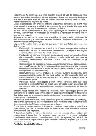 Naturalmente há empresas que ainda resistem quanto ao uso de pesquisas, mas
mesmo sem saber as realizam, só não conseguem tomar conhecimento da riqueza
que lhes é entregue todos os dias por correio eletrônico (e-mail), telefone (SAC),
cartas e diretamente no ponto de venda.
Muitas organizações têm em seu ambiente programas (softwares) de CRM, mas
entre possuir o programa e utilizá-lo corretamente há uma grande diferença, pois
para muitos o programa é apenas mais um banco de dados.
Ao não utilizar corretamente o CRM, uma organização só demonstra que está
dividida, não dá Valor ao que recebe do mercado e a fidelização do cliente fica do
lado de fora da porta.
Atualmente os bancos de dados são acrescidos de uma grande quantidade de
dados diariamente, que devem ser tratados, filtrados e direcionados de acordo com
as necessidades da organização.
Logicamente existem inúmeros pontos que podem ser levantados com base nos
dados, como:
    • Participação de mercado: ter em mãos os números que permitem avaliar o
       crescimento da fatia de mercado são fundamentais, para que as estratégias
       sejam revistas continuamente e melhoradas;
    • Fidelização de clientes: conquistar novos clientes requer um grande esforço
       da organização, manter os já existentes é muito mais fácil, mas poucas
       empresas preocupam-se realmente com a base de consumidores já
       conhecida;
    • Oportunidades de mercado: o mercado disponibiliza inúmeras oportunidades,
       sem uma Pesquisa não há como encontrá-las, da mesma maneira com que
       os concorrentes recorrem a busca de novas oportunidades, a organização
       deve percebê-las primeiramente;
    • Desenvolvimento: novos produtos e serviços surgem diariamente, com
       aplicações distintas, ciclos de vida mais curtos e os diferenciais são cada vez
       mais essenciais, uma vez que no mercado os produtos e serviços estão a
       cada dia mais iguais;
    • Parcerias: muitas organizações podem formar parcerias para que seus
       produtos e serviços tenham um maior Valor agregado, sejam adquiridos por
       um número maior de consumidores e permitam o crescimento da fatia de
       mercado.
Existem outros fatores que podem ser avaliados, cada organização possui um
planejamento e elabora suas estratégias com base nas informações obtidas através
dos dados, mas ter o conhecimento dos dados não é o essencial, mas sim saber
como usá-los corretamente.
As áreas de TI terão cada vez mais importância para os profissionais de Marketing,
não há mais como separá-las, especialmente neste momento onde as organizações
têm suas instalações físicas e virtuais ao mesmo tempo.
O que deve acontecer, ao menos é o correto, é que as organizações compartilhem
suas informações com os colaboradores, ao invés de esconder os dados e travar o
funcionamento das empresas.
A tecnologia facilita o tráfego de dados, com um simples clique podem ser
conseguidas informações de qualquer lugar do mundo e para aplicá-las
corretamente, deve haver o compartilhamento dentro das organizações, deixando de
lado a definição de departamentos, para tornar-se uma única empresa que busca o
sucesso no mercado.
Por Rafael Mauricio Menshhein

                                                                               212
 