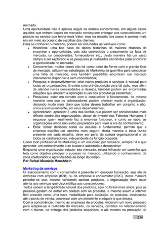 mercado.
Uma oportunidade não é apenas seguir os demais concorrentes, em alguns casos
aqueles que entram depois no mercado conseguem entregar aos consumidores um
produto ou serviço que tenha mais Valor, mas na maioria dos casos é apenas mais
um em meio ao oceano de escolhas dos clientes.
Para se conhecer o mercado, podem ser estudadas as variáveis como:
    • Históricos: uma boa base de dados históricos dá maiores chances de
       encontrar a oportunidade, pois são conhecidos o crescimento da fatia de
       mercado, os concorrentes, fornecedores etc., desta maneira há um vasto
       campo a ser explorado e as pesquisas já realizadas são fontes para encontrar
       a oportunidade no mercado;
    • Concorrentes: muitas vezes não há como bater de frente com o grande líder
       de mercado, utilizam-se estratégias de Marketing de guerrilha para conquistar
       uma fatia de mercado, mas também possibilita encontram um mercado
       inteiramente disponível e sem concorrência;
    • Pesquisa e desenvolvimento: criar novos produtos e serviços é natural para
       todas as organizações, já existe uma pré-disposição para tal ação, mas além
       de atender novas necessidades e desejos, também podem ser encontradas
       soluções que ampliem a aplicação e uso dos produtos já existentes;
    • Pesquisas: estar em contato com o consumidor é fundamental, da mesma
       maneira com que os colaboradores podem oferecer muito à organização,
       deixando muito mais claro que todos devem trabalhar em conjunto e não,
       única e exclusivamente, em seus departamentos;
    • Aprendizado: aprender é uma das tarefas que podem ser consideradas mais
       difíceis dentro das organizações, deixar de investir nos Talentos Humanos é
       esquecer quem realmente faz a empresa funcionar, e como se sabe, as
       organizações ainda não estão preparadas para viver a era do conhecimento;
    • Ética: tomar decisões sobre os estudos é fundamental, permite que a
       empresa escolha um caminho mais seguro, desta maneira a ética faz-se
       presente em cada escolha, deve ser parte da cultura organizacional e de
       todos os colaboradores, independente da função ocupada.
Como todo profissional de Marketing é um estudioso por natureza, sempre há o que
aprender, um conhecimento a se buscar e sabedoria a desenvolver.
Enquanto uma organização estudar seu mercado, estará trilhando um caminho que
terá como objetivo principal o sucesso no mercado, utilizando o conhecimento de
cada colaborador e aprendizados ao longo do tempo.
Por Rafael Mauricio Menshhein

Marketing de serviços
O relacionamento com o consumidor é presente em qualquer transação, seja ela de
empresa com empresa (B2B) ou de empresa e consumidor (B2C), desta maneira
percebe-se que, mesmo vendendo apenas produtos, a organização deve estar
atenta aos serviços que disponibiliza aos consumidores.
Todos sabem a tangibilidade natural dos produtos, aqui no Brasil mais ainda, pois as
pessoas gostam de entrar em contato com os produtos, e mesmo assim a Internet
têm crescido como uma nova modalidade para aquisição de produtos, deslocar-se
até o ponto de venda, conversar com um atendente e adquirir o que deseja.
Com a concorrência, mesmo as empresas de produtos, iniciaram um novo processo
para adaptar-se à realidade do mercado, os serviços, contidos no relacionamento
com o cliente, na entrega dos produtos adquiridos, e até mesmo na prestação de

                                                                             214
 