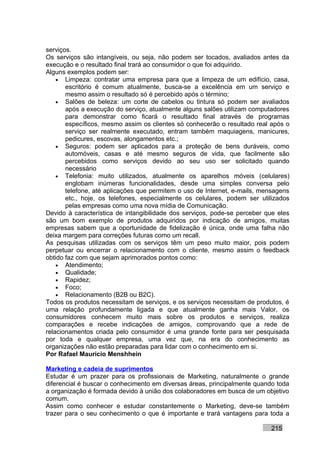 serviços.
Os serviços são intangíveis, ou seja, não podem ser tocados, avaliados antes da
execução e o resultado final trará ao consumidor o que foi adquirido.
Alguns exemplos podem ser:
    • Limpeza: contratar uma empresa para que a limpeza de um edifício, casa,
       escritório é comum atualmente, busca-se a excelência em um serviço e
       mesmo assim o resultado só é percebido após o término;
    • Salões de beleza: um corte de cabelos ou tintura só podem ser avaliados
       após a execução do serviço, atualmente alguns salões utilizam computadores
       para demonstrar como ficará o resultado final através de programas
       específicos, mesmo assim os clientes só conhecerão o resultado real após o
       serviço ser realmente executado, entram também maquiagens, manicures,
       pedicures, escovas, alongamentos etc.;
    • Seguros: podem ser aplicados para a proteção de bens duráveis, como
       automóveis, casas e até mesmo seguros de vida, que facilmente são
       percebidos como serviços devido ao seu uso ser solicitado quando
       necessário
    • Telefonia: muito utilizados, atualmente os aparelhos móveis (celulares)
       englobam inúmeras funcionalidades, desde uma simples conversa pelo
       telefone, até aplicações que permitem o uso de Internet, e-mails, mensagens
       etc., hoje, os telefones, especialmente os celulares, podem ser utilizados
       pelas empresas como uma nova mídia de Comunicação.
Devido à característica de intangibilidade dos serviços, pode-se perceber que eles
são um bom exemplo de produtos adquiridos por indicação de amigos, muitas
empresas sabem que a oportunidade de fidelização é única, onde uma falha não
deixa margem para correções futuras como um recall.
As pesquisas utilizadas com os serviços têm um peso muito maior, pois podem
perpetuar ou encerrar o relacionamento com o cliente, mesmo assim o feedback
obtido faz com que sejam aprimorados pontos como:
    • Atendimento;
    • Qualidade;
    • Rapidez;
    • Foco;
    • Relacionamento (B2B ou B2C).
Todos os produtos necessitam de serviços, e os serviços necessitam de produtos, é
uma relação profundamente ligada e que atualmente ganha mais Valor, os
consumidores conhecem muito mais sobre os produtos e serviços, realiza
comparações e recebe indicações de amigos, comprovando que a rede de
relacionamentos criada pelo consumidor é uma grande fonte para ser pesquisada
por toda e qualquer empresa, uma vez que, na era do conhecimento as
organizações não estão preparadas para lidar com o conhecimento em si.
Por Rafael Mauricio Menshhein

Marketing e cadeia de suprimentos
Estudar é um prazer para os profissionais de Marketing, naturalmente o grande
diferencial é buscar o conhecimento em diversas áreas, principalmente quando toda
a organização é formada devido à união dos colaboradores em busca de um objetivo
comum.
Assim como conhecer e estudar constantemente o Marketing, deve-se também
trazer para o seu conhecimento o que é importante e trará vantagens para toda a

                                                                           215
 