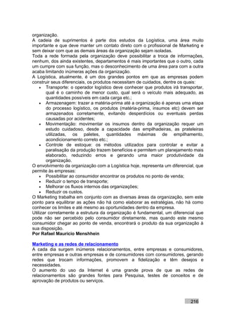 organização.
A cadeia de suprimentos é parte dos estudos da Logística, uma área muito
importante e que deve manter um contato direto com o profissional de Marketing e
sem deixar com que as demais áreas da organização sejam isoladas.
Toda a rede formada pela organização deve possibilitar a troca de informações,
nenhum, dos ainda existentes, departamentos é mais importantes que o outro, cada
um cumpre com sua função, mas o desconhecimento de uma área para com a outra
acaba limitando inúmeras ações da organização.
A Logística, atualmente, é um dos grandes pontos em que as empresas podem
construir seus diferenciais, os produtos necessitam de cuidados, dentre os quais:
    • Transporte: o operador logístico deve conhecer que produtos irá transportar,
        qual é o caminho de menor custo, qual será o veículo mais adequado, as
        quantidades possíveis em cada carga etc.;
    • Armazenagem: trazer a matéria-prima até a organização é apenas uma etapa
        do processo logístico, os produtos (matéria-prima, insumos etc) devem ser
        armazenados corretamente, evitando desperdícios ou eventuais perdas
        causadas por acidentes;
    • Movimentação: movimentar os insumos dentro da organização requer um
        estudo cuidadoso, desde a capacidade das empilhadeiras, as prateleiras
        utilizadas, os paletes, quantidades máximas de empilhamento,
        acondicionamento correto etc.;
    • Controle de estoque: os métodos utilizados para controlar e evitar a
        paralisação da produção trazem benefícios e permitem um planejamento mais
        elaborado, reduzindo erros e gerando uma maior produtividade da
        organização.
O envolvimento da organização com a Logística hoje, representa um diferencial, que
permite às empresas:
    • Possibilitar ao consumidor encontrar os produtos no ponto de venda;
    • Reduzir o tempo de transporte;
    • Melhorar os fluxos internos das organizações;
    • Reduzir os custos.
O Marketing trabalha em conjunto com as diversas áreas da organização, sem este
ponto para equilibrar as ações não há como elaborar as estratégias, não há como
conhecer os limites e até mesmo as oportunidades dentro da empresa.
Utilizar corretamente a estrutura da organização é fundamental, um diferencial que
pode não ser percebido pelo consumidor diretamente, mas quando este mesmo
consumidor chegar ao ponto de venda, encontrará o produto da sua organização à
sua disposição.
Por Rafael Mauricio Menshhein

Marketing e as redes de relacionamento
A cada dia surgem inúmeros relacionamentos, entre empresas e consumidores,
entre empresas e outras empresas e de consumidores com consumidores, gerando
redes que trocam informações, promovem a fidelização e têm desejos e
necessidades.
O aumento do uso da Internet é uma grande prova de que as redes de
relacionamentos são grandes fontes para Pesquisa, testes de conceitos e de
aprovação de produtos ou serviços.



                                                                           216
 