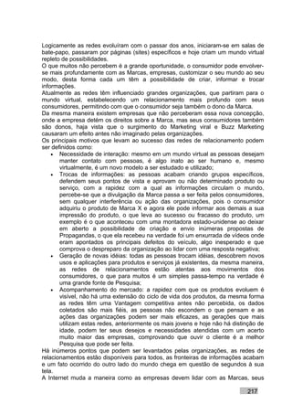 Logicamente as redes evoluíram com o passar dos anos, iniciaram-se em salas de
bate-papo, passaram por páginas (sites) específicos e hoje criam um mundo virtual
repleto de possibilidades.
O que muitos não percebem é a grande oportunidade, o consumidor pode envolver-
se mais profundamente com as Marcas, empresas, customizar o seu mundo ao seu
modo, desta forma cada um têm a possibilidade de criar, informar e trocar
informações.
Atualmente as redes têm influenciado grandes organizações, que partiram para o
mundo virtual, estabelecendo um relacionamento mais profundo com seus
consumidores, permitindo com que o consumidor seja também o dono da Marca.
Da mesma maneira existem empresas que não perceberam essa nova concepção,
onde a empresa detém os direitos sobre a Marca, mas seus consumidores também
são donos, haja vista que o surgimento do Marketing viral e Buzz Marketing
causaram um efeito antes não imaginado pelas organizações.
Os principais motivos que levam ao sucesso das redes de relacionamento podem
ser definidos como:
    • Necessidade de interação: mesmo em um mundo virtual as pessoas desejam
       manter contato com pessoas, é algo inato ao ser humano e, mesmo
       virtualmente, é um novo modelo a ser estudado e utilizado;
    • Trocas de informações: as pessoas acabam criando grupos específicos,
       defendem seus pontos de vista e aprovam ou não determinado produto ou
       serviço, com a rapidez com a qual as informações circulam o mundo,
       percebe-se que a divulgação da Marca passa a ser feita pelos consumidores,
       sem qualquer interferência ou ação das organizações, pois o consumidor
       adquiriu o produto de Marca X e agora ele pode informar aos demais a sua
       impressão do produto, o que leva ao sucesso ou fracasso do produto, um
       exemplo é o que aconteceu com uma montadora estado-unidense ao deixar
       em aberto a possibilidade de criação e envio inúmeras propostas de
       Propagandas, o que ela recebeu na verdade foi um enxurrada de vídeos onde
       eram apontados os principais defeitos do veículo, algo inesperado e que
       comprova o despreparo da organização ao lidar com uma resposta negativa;
    • Geração de novas idéias: todas as pessoas trocam idéias, descobrem novos
       usos e aplicações para produtos e serviços já existentes, da mesma maneira,
       as redes de relacionamentos estão atentas aos movimentos dos
       consumidores, o que para muitos é um simples passa-tempo na verdade é
       uma grande fonte de Pesquisa;
    • Acompanhamento do mercado: a rapidez com que os produtos evoluem é
       visível, não há uma extensão do ciclo de vida dos produtos, da mesma forma
       as redes têm uma Vantagem competitiva antes não percebida, os dados
       coletados são mais fiéis, as pessoas não escondem o que pensam e as
       ações das organizações podem ser mais eficazes, as gerações que mais
       utilizam estas redes, anteriormente os mais jovens e hoje não há distinção de
       idade, podem ter seus desejos e necessidades atendidas com um acerto
       muito maior das empresas, comprovando que ouvir o cliente é a melhor
       Pesquisa que pode ser feita.
Há inúmeros pontos que podem ser levantados pelas organizações, as redes de
relacionamentos estão disponíveis para todos, as fronteiras de informações acabam
e um fato ocorrido do outro lado do mundo chega em questão de segundos à sua
tela.
A Internet muda a maneira como as empresas devem lidar com as Marcas, seus

                                                                             217
 