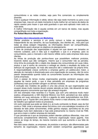 consumidores e as redes criadas, seja para fins comerciais ou simplesmente
diversão.
Toda e qualquer Informação é válida, talvez não seja neste momento ou para a sua
empresa hoje, mas em um dado momento é muito melhor ter um banco de dados de
rápido acesso para trazer o que está guardado e que será aplicado mais cedo ou
mais tarde.
A melhor Informação não é aquela contida em um banco de dados, mas aquela
compartilhada com toda a organização.
Por Rafael Mauricio Menshhein

Tamanho não é documento em Marketing
Ofertar produtos e serviços é um ponto comum a todas as organizações,
independente de seu tamanho, de sua localização, dos clientes etc., mas para que
todas as áreas estejam integradas, as informações devem ser compartilhadas,
possibilitando assim alcançar os objetivos do planejamento.
A área de produção das organizações é aquela em que devem ser tomados os
maiores cuidados, pois é nela que é espelhado o que é a empresa, para os
consumidores, para o mercado e até mesmo reflete como cada empresa trata seus
clientes.
As linhas de produção são pontos-chave que possibilitam melhorar produtos,
trazendo dados que dão vantagens, mesmo que o consumidor não as perceba.
Uma linha de produção têm o objeto dos desejos dos consumidores em suas mãos,
produz o que é sonho de consumo e entrega ao cliente o resultado de todos os
esforços da organização, do mais alto executivo até o colaborador da própria linha.
A responsabilidade cresce conforme a empresa ganha um público-alvo maior, a
atenção do mercado é direcionada para uma organização de sucesso, não há como
passar despercebida quando todos os concorrentes buscam as informações das
outras empresas.
Com o passar do tempo muitas organizações grandes perderam espaço para
aquelas de menor porte, o que é mais percebido em empresas de programas
(softwares) mas que também atingem os demais modelos.
A evolução dos modelos de gestão é uma das provas de que organizações que
ocupam áreas muito maiores devem prestar atenção ao todo, não deixando de lado
aquele pequeno concorrente que hoje não ameaça ninguém.
Um dos exemplos mais recentes é a Toyota, que com uma estrutura muito maior
acabou ultrapassando a GM (General Motors) nos EUA, percebem-se dois estilos
distintos em suas estruturas, a GM é a gigante do setor automobilístico nos EUA,
enquanto que a Toyota têm uma planta muito menor e mais eficiente, com métodos
de trabalho que agilizam todos os processos.
Um outro exemplo que pode ser dado é o, já muito conhecido no Brasil, caso da Gol
contra a TAM, onde a empresa aérea Gol entrou com uma estratégia inovadora e foi
deixada de lado pelas concorrentes, então ganhou espaço, aproveitou-se de uma
estratégia muito bem elaborada e hoje está praticamente no mesmo nível da TAM,
que era a maior e melhor empresa do mercado.
O que percebe-se é que as empresas podem atender públicos diferentes, mas com
estruturas completamente diferentes, nenhuma organização nasce gigante, mas
cresce ao longo do tempo, da mesma maneira com que aumenta a sua fatia de
mercado.
Nos dois casos citados, as empresas, de produtos e serviços, são diferenciadas pelo
tamanho da organização, mesmo assim existem companhias gigantescas que

                                                                            218
 