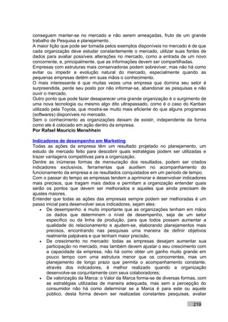 conseguem manter-se no mercado e não serem ameaçadas, fruto de um grande
trabalho de Pesquisa e planejamento.
A maior lição que pode ser tomada pelos exemplos disponíveis no mercado é de que
cada organização deve estudar constantemente o mercado, utilizar suas fontes de
dados para avaliar possíveis alterações no mercado, como a entrada de um novo
concorrente, e, principalmente, que as informações devem ser compartilhadas.
Empresas com estruturas mais conservadoras podem sobreviver, mas não há como
evitar ou impedir a evolução natural do mercado, especialmente quando as
pequenas empresas detém em suas mãos o conhecimento.
O mais interessante é que muitas vezes uma empresa que domina seu setor é
surpreendida, perde seu posto por não informar-se, abandonar as pesquisas e não
ouvir o mercado.
Outro ponto que pode fazer desaparecer uma grande organização é o surgimento de
uma nova tecnologia ou mesmo algo dito ultrapassado, como é o caso do Kanban
utilizado pela Toyota, que mostra-se muito mais eficiente do que alguns programas
(softwares) disponíveis no mercado.
Sem o conhecimento as organizações deixam de existir, independente da forma
como ele é colocado em ação dentro da empresa.
Por Rafael Mauricio Menshhein

Indicadores de desempenho em Marketing
Todas as ações da empresa têm um resultado projetado no planejamento, um
estudo de mercado feito para descobrir quais estratégias podem ser utilizadas e
trazer vantagens competitivas para a organização.
Dentre as inúmeras formas de mensuração dos resultados, podem ser criados
indicadores exclusivos, ferramentas que auxiliem no acompanhamento do
funcionamento da empresa e os resultados conquistados em um período de tempo.
Com o passar do tempo as empresas tendem a aprimorar e desenvolver indicadores
mais precisos, que tragam mais dados e permitam a organização entender quais
serão os pontos que devem ser melhorados e aqueles que ainda precisam de
ajustes maiores.
Entender que todas as ações das empresas sempre podem ser melhoradas é um
passo inicial para desenvolver seus indicadores, sejam eles:
    • De desempenho: é muito importante que as organizações tenham em mãos
       os dados que determinem o nível de desempenho, seja de um setor
       específico ou da linha de produção, para que todos possam aumentar a
       qualidade do relacionamento e ajudem-se, elaborando planejamentos mais
       precisos, encontrando nas pesquisas uma maneira de definir objetivos
       realmente palpáveis e que tenham maior precisão;
    • De crescimento no mercado: todas as empresas desejam aumentar sua
       participação no mercado, mas também devem ajustar o seu crescimento com
       a capacidade da empresa, não há como obter um ganho muito grande em
       pouco tempo com uma estrutura menor que os concorrentes, mas um
       planejamento de longo prazo que permita o acompanhamento constante,
       através dos indicadores, é melhor realizado quando a organização
       desenvolve-se conjuntamente com seus colaboradores;
    • De valorização da Marca: o Valor da Marca forma-se de diversas formas, com
       as estratégias utilizadas de maneira adequada, mas sem a percepção do
       consumidor não há como determinar se a Marca é para este ou aquele
       público, desta forma devem ser realizadas constantes pesquisas, avaliar

                                                                           219
 