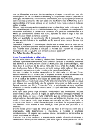 que os diferenciais apareçam, tenham destaque e tragam consumidores, mas não
basta apenas ter um bom Plano de Marketing, o compromisso entre as pessoas e a
execução é fundamental, conhecimento é necessário, dar espaço para que todos os
colaboradores aprendam a lidar com cada uma das ferramentas de Marketing é abrir
oportunidades, criar novas idéias e ter um feedback muito mais positivo de todas as
ações tomadas.
Mesmo neste mercado existem oportunidades, muitas delas estão próximas e não
são percebidas porquê a concorrência ainda não forçou a oferta de um planejamento
muito bem estruturado, a oferta não é tão eficaz e os produtos oferecidos têm sua
Marca (o conhecimento contido nos livros) aplicado ao papel e capa e não aos
benefícios que trazem a mente e ao corpo.
Falar em qualidade no atendimento não é necessário, pois qualquer Produto ou
Serviço vendido hoje deve ter qualidade, senão morrerá antes mesmo de criar vida
no mercado.
Segundo a Wikipedia, "O Marketing de bibliotecas é a melhor forma de promover os
serviços e produtos que uma biblioteca pode oferecer. É também uma ferramenta
que valoriza seus produtos e serviços a medida que supram os desejos e
necessidades de seu usuário com a maior qualidade possível."
Por Rafael Mauricio Menshhein

Cinco Forças de Porter e o Marketing
Alguns especialistas em Marketing desenvolvem ferramentas para que todas as
análises sejam feitas corretamente, cada uma das variáveis é encaixada, conceitos
são definidos e a estrutura com a qual são formuladas dão o tom estratégico, mas
nada disso é construído do dia para a noite, são muitos anos de estudos e buscas
por detalhes que farão a diferença no conjunto exposto após cada um dos pontos
ser apurado corretamente e criar vínculos entre os pontos estudados.
Um dos modelos de análise desenvolvidos foi elaborado por Michael Porter,
estruturando um estudo voltado para a empresa e o meio em que ela encontra-se
inserido, as principais variáveis e seus efeitos sobre toda a organização.
Com o objetivo de facilitar a elaboração de estratégias mais eficientes, precisas e
que dão uma base muito mais sólida, Porter cria uma ferramenta muito útil, que deve
ser utilizada em sua plenitude, não há espaços para deixar de lado nenhum dos
fatores inseridos nas Cinco Forças de Porter, a estruturação de uma estratégia
elaborada com este modelo tem como ponto principal não deixar detalhes fugirem
da percepção.
Para que cada ponto seja analisado corretamente são necessários estudos
direcionados a cada uma das 5 forças, as oportunidades e ameaças inseridas em
cada uma delas, por isso é muito importante que os profissionais de Marketing
estejam atentos às mudanças de mercado, suas variações mais discretas e em qual
ponto podem ganhar muito mais espaço no mercado, ampliando sua rede de
consumidores, trazendo mais informações para o ambiente da empresa e gerando
um feedback muito melhor e com avaliação mais precisa dos produtos e do
mercado.
Dentro destas Cinco Forças de Porter, pode-se notar a preocupação com toda a
organização, cada departamento é importante, o mercado é analisado
constantemente, há espaço para analisar cliente, fornecedores, concorrentes, as
novas empresas e a rivalidade.
Cada um dos pontos analisado e inserido neste modelo influencia diretamente o
desempenho da empresa no mercado, pois estão ligados e complementam um ao

                                                                              22
 