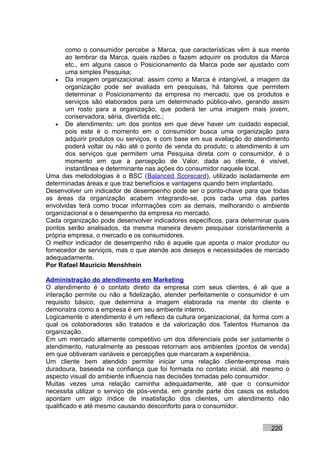 como o consumidor percebe a Marca, que características vêm à sua mente
       ao lembrar da Marca, quais razões o fazem adquirir os produtos da Marca
       etc., em alguns casos o Posicionamento da Marca pode ser ajustado com
       uma simples Pesquisa;
    • Da imagem organizacional: assim como a Marca é intangível, a imagem da
       organização pode ser avaliada em pesquisas, há fatores que permitem
       determinar o Posicionamento da empresa no mercado, que os produtos e
       serviços são elaborados para um determinado público-alvo, gerando assim
       um rosto para a organização, que poderá ter uma imagem mais jovem,
       conservadora, séria, divertida etc.;
    • De atendimento: um dos pontos em que deve haver um cuidado especial,
       pois este é o momento em o consumidor busca uma organização para
       adquirir produtos ou serviços, e com base em sua avaliação do atendimento
       poderá voltar ou não até o ponto de venda do produto; o atendimento é um
       dos serviços que permitem uma Pesquisa direta com o consumidor, é o
       momento em que a percepção de Valor, dada ao cliente, é visível,
       instantânea e determinante nas ações do consumidor naquele local.
Uma das metodologias é o BSC (Balanced Scorecard), utilizado isoladamente em
determinadas áreas e que traz benefícios e vantagens quando bem implantado.
Desenvolver um indicador de desempenho pode ser o ponto-chave para que todas
as áreas da organização acabem integrando-se, pois cada uma das partes
envolvidas terá como trocar informações com as demais, melhorando o ambiente
organizacional e o desempenho da empresa no mercado.
Cada organização pode desenvolver indicadores específicos, para determinar quais
pontos serão analisados, da mesma maneira devem pesquisar constantemente a
própria empresa, o mercado e os consumidores.
O melhor indicador de desempenho não é aquele que aponta o maior produtor ou
fornecedor de serviços, mas o que atende aos desejos e necessidades de mercado
adequadamente.
Por Rafael Mauricio Menshhein

Administração do atendimento em Marketing
O atendimento é o contato direto da empresa com seus clientes, é ali que a
interação permite ou não a fidelização, atender perfeitamente o consumidor é um
requisito básico, que determina a imagem elaborada na mente do cliente e
demonstra como a empresa é em seu ambiente interno.
Logicamente o atendimento é um reflexo da cultura organizacional, da forma com a
qual os colaboradores são tratados e da valorização dos Talentos Humanos da
organização.
Em um mercado altamente competitivo um dos diferenciais pode ser justamente o
atendimento, naturalmente as pessoas retornam aos ambientes (pontos de venda)
em que obtiveram variáveis e percepções que marcaram a experiência.
Um cliente bem atendido permite iniciar uma relação cliente-empresa mais
duradoura, baseada na confiança que foi formada no contato inicial, até mesmo o
aspecto visual do ambiente influencia nas decisões tomadas pelo consumidor.
Muitas vezes uma relação caminha adequadamente, até que o consumidor
necessita utilizar o serviço de pós-venda, em grande parte dos casos os estudos
apontam um algo índice de insatisfação dos clientes, um atendimento não
qualificado e até mesmo causando desconforto para o consumidor.


                                                                          220
 