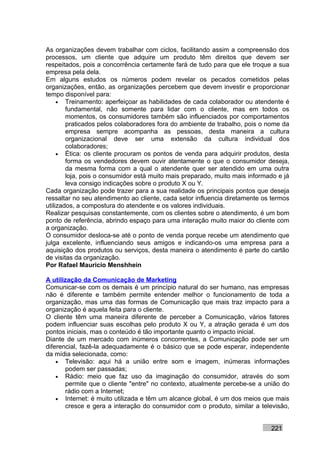 As organizações devem trabalhar com ciclos, facilitando assim a compreensão dos
processos, um cliente que adquire um produto têm direitos que devem ser
respeitados, pois a concorrência certamente fará de tudo para que ele troque a sua
empresa pela dela.
Em alguns estudos os números podem revelar os pecados cometidos pelas
organizações, então, as organizações percebem que devem investir e proporcionar
tempo disponível para:
     • Treinamento: aperfeiçoar as habilidades de cada colaborador ou atendente é
        fundamental, não somente para lidar com o cliente, mas em todos os
        momentos, os consumidores também são influenciados por comportamentos
        praticados pelos colaboradores fora do ambiente de trabalho, pois o nome da
        empresa sempre acompanha as pessoas, desta maneira a cultura
        organizacional deve ser uma extensão da cultura individual dos
        colaboradores;
     • Ética: os cliente procuram os pontos de venda para adquirir produtos, desta
        forma os vendedores devem ouvir atentamente o que o consumidor deseja,
        da mesma forma com a qual o atendente quer ser atendido em uma outra
        loja, pois o consumidor está muito mais preparado, muito mais informado e já
        leva consigo indicações sobre o produto X ou Y.
Cada organização pode trazer para a sua realidade os principais pontos que deseja
ressaltar no seu atendimento ao cliente, cada setor influencia diretamente os termos
utilizados, a compostura do atendente e os valores individuais.
Realizar pesquisas constantemente, com os clientes sobre o atendimento, é um bom
ponto de referência, abrindo espaço para uma interação muito maior do cliente com
a organização.
O consumidor desloca-se até o ponto de venda porque recebe um atendimento que
julga excelente, influenciando seus amigos e indicando-os uma empresa para a
aquisição dos produtos ou serviços, desta maneira o atendimento é parte do cartão
de visitas da organização.
Por Rafael Mauricio Menshhein

A utilização da Comunicação de Marketing
Comunicar-se com os demais é um princípio natural do ser humano, nas empresas
não é diferente e também permite entender melhor o funcionamento de toda a
organização, mas uma das formas de Comunicação que mais traz impacto para a
organização é aquela feita para o cliente.
O cliente têm uma maneira diferente de perceber a Comunicação, vários fatores
podem influenciar suas escolhas pelo produto X ou Y, a atração gerada é um dos
pontos iniciais, mas o conteúdo é tão importante quanto o impacto inicial.
Diante de um mercado com inúmeros concorrentes, a Comunicação pode ser um
diferencial, fazê-la adequadamente é o básico que se pode esperar, independente
da mídia selecionada, como:
    • Televisão: aqui há a união entre som e imagem, inúmeras informações
       podem ser passadas;
    • Rádio: meio que faz uso da imaginação do consumidor, através do som
       permite que o cliente "entre" no contexto, atualmente percebe-se a união do
       rádio com a Internet;
    • Internet: é muito utilizada e têm um alcance global, é um dos meios que mais
       cresce e gera a interação do consumidor com o produto, similar a televisão,


                                                                             221
 