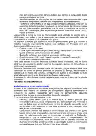 mas com informações mais aprofundadas e que permite a comparação direta
       entre os produtos e serviços;
    • Jornais e revistas: as informações escritas devem levar ao consumidor o que
       realmente é importante, ter uma fácil compreensão e não estender-se;
    • Telefone: o telemarketing é um dos principais modelos utilizados, mas com os
       aparelhos de telefonia móvel (celulares) e a convergência de inúmeras mídias
       em um único aparelho, percebe-se que há uma oportunidade de mudar o
       estilo de Comunicação, pois as pessoas já têm em suas mãos textos (SMS),
       vídeos e Internet.
Logicamente a forma ou meio de Comunicação será utilizado de acordo com o
público-alvo, sem saber o que é necessário para chegar ao consumidor não há
como identificar o que o público pode ou não gostar.
Há algumas questões que podem ser feitas no planejamento, para que facilitem o
trabalho realizado, especialmente quando será realizada um Pesquisa com um
determinado público-alvo, como:
    • Quem é o meu público-alvo;
    • Qual é o posicionamento do produto ou serviço na mente do consumidor;
    • Qual é o meio de Comunicação que ele utiliza;
    • Quais são os fatores que atraem a atenção do público-alvo;
    • Quanto tempo o público está disposto a gastar com esta Comunicação;
    • Qual é a faixa etária do público-alvo.
Para cada estudo realizado diferentes questões serão levantadas, não há como
achar que as pessoas vão gostar, o correto é pesquisar e pensar em como chegar a
público-alvo corretamente.
Sem uma Pesquisa muito bem elaborada não há como chegar ao que é ideal para
comunicar ao cliente os pontos principais do produto ou serviço, desconhecer o
público-alvo é o maior erro cometido, principalmente quando a organização faz tudo
separadamente, como se os departamentos fossem isolamentos.
A organização não é feita de um único departamento, mas um único pode derrubá-la
facilmente.
Por Rafael Mauricio Menshhein

Marketing para a era do conhecimento
Sucesso é um objetivo comum a todas as organizações, algumas conquistam mais
facilmente este objetivo ao elaborar um planejamento, segui-lo corretamente e
realizando os ajustes necessários com base no conhecimento adquirido
anteriormente e durante a execução prática do que foi planejado.
O conhecimento é fruto dos estudos, como:
    • Mercado: como definir qual é o melhor local, o melhor produto, que
       consumidores buscar, quais fornecedores etc., sem realizar uma Pesquisa e
       com os dados obter um conhecimento mínimo da situação para então tomar
       as decisões mais assertivas e com isso aumentar a sua vantagem com
       relação aos concorrentes;
    • Consumidor: atender aos desejos e necessidades dos clientes é um ponto
       básico para muitas organizações, da mesma maneira com que é criada uma
       rede de relacionamento com o consumidor e realizada a fidelização,
       comprovando que o conhecimento obtido sobre o comportamento do
       consumidor é fundamental, estar em contato com os clientes utilizando as
       diversas ferramentas também permite à organização buscar as informações
       necessárias para que seja definido o foco a ser utilizado;

                                                                            222
 