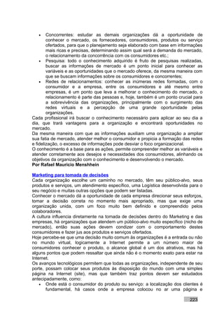 •    Concorrentes: estudar as demais organizações dá a oportunidade de
        conhecer o mercado, os fornecedores, consumidores, produtos ou serviço
        ofertados, para que o planejamento seja elaborado com base em informações
        mais ricas e precisas, determinando assim qual será a demanda do mercado,
        o relacionamento da concorrência com os consumidores etc.;
    • Pesquisa: todo o conhecimento adquirido é fruto de pesquisas realizadas,
        buscar as informações de mercado é um ponto inicial para conhecer as
        variáveis e as oportunidades que o mercado oferece, da mesma maneira com
        que se buscam informações sobre os consumidores e concorrentes;
    • Redes de relacionamentos: conhecer as inúmeras redes formadas, com o
        consumidor e a empresa, entre os consumidores e até mesmo entre
        empresas, é um ponto que leva a melhorar o conhecimento do mercado, o
        relacionamento é parte das pessoas e, hoje, também é um ponto crucial para
        a sobrevivência das organizações, principalmente com o surgimento das
        redes virtuais e a percepção de uma grande oportunidade pelas
        organizações.
Cada profissional irá buscar o conhecimento necessário para aplicar ao seu dia a
dia, que trará vantagens para a organização e encontrará oportunidades no
mercado.
Da mesma maneira com que as informações auxiliam uma organização a ampliar
sua fatia de mercado, atender melhor o consumidor e propicia a formação das redes
e fidelização, o excesso de informações pode desviar o foco organizacional.
O conhecimento é a base para as ações, permite compreender melhor as variáveis e
atender corretamente aos desejos e necessidades dos consumidores, alinhando os
objetivos da organização com o conhecimento e desenvolvendo o mercado.
Por Rafael Mauricio Menshhein

Marketing para tomada de decisões
Cada organização escolhe um caminho no mercado, têm seu público-alvo, seus
produtos e serviços, um atendimento específico, uma Logística desenvolvida para o
seu negócio e muitas outras opções que podem ser listadas.
Conhecer o mercado dá a oportunidade de cada empresa direcionar seus esforços,
tomar a decisão correta no momento mais apropriado, mas que exige uma
organização unida, com um foco muito bem definido e compreendido pelos
colaboradores.
A cultura influencia diretamente na tomada de decisões dentro do Marketing e das
empresas, há organizações que atendem um público-alvo muito específico (nicho de
mercado), então suas ações devem condizer com o comportamento destes
consumidores e fazer jus aos produtos e serviços ofertados.
Hoje percebe-se que uma decisão muito comum às organizações é a entrada ou não
no mundo virtual, logicamente a Internet permite a um número maior de
consumidores conhecer o produto, o alcance global é um dos atrativos, mas há
alguns pontos que podem ressaltar que ainda não é o momento exato para estar na
Internet.
Os avanços tecnológicos permitem que todas as organizações, independente de seu
porte, possam colocar seus produtos às disposição do mundo com uma simples
página na Internet (site), mas que também traz pontos devem ser estudados
antecipadamente, como:
    • Onde está o consumidor do produto ou serviço: a localização dos clientes é
       fundamental, há casos onde a empresa colocou no ar uma página e

                                                                           223
 