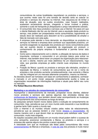 consumidores de outras localidades requisitaram os produtos e serviços, o
      que ocorreu neste caso foi uma tomada de decisão certa ao colocar os
      produtos e serviços da empresa na Internet, mas esqueceu-se de limitar a
      área de atuação, pois os custos envolvidos, caso fossem realizados,
      acabariam encarecendo demais, chegando a tornar inviável a prática,
      somente o custo de transporte já ultrapassaria o preço naturalmente cobrado;
   • O consumidor dos meus produtos e serviços usa a Internet: há casos em que
      o cliente fidelizado não faz uso da Internet, para a aquisição deste produto ou
      serviço, mas podem ser prospectados novos consumidores, logicamente um
      estudo deve ser realizado para descobrir se há a possibilidade de ampliar a
      fatia de mercado com esta ação;
   • A empresa pode atender a nova demanda: ao disponibilizar os produtos ou
      serviços na Internet a empresa deve conhecer sua capacidade produtiva, um
      aumento exagerado na aquisição dos produtos por novos consumidores pode
      não ser suprido devido à capacidade da organização em produzir, o
      conhecimento da própria empresa é fundamental e permite tomar esta
      decisão;
   • Como será o relacionamento com o cliente: a utilização de bancos de dados é
      importante, conhecer o consumidor é um princípio básico para entrar na
      Internet, mas também deve haver um preparo da organização para relacionar-
      se com o cliente, mesmo por meio eletrônico há um relacionamento, haja
      vista, que grandes empresas já estão criando suas empresas no mundo
      virtual;
   • Fixação da Marca: quando os produtos e serviços são ofertados, ampliam a
      exposição da Marca, o número de consumidores que irá ver o nome da
      empresa e dos produtos aumenta consideravelmente, mas somente a Marca
      não faz milagres em um mercado altamente competitivo, mesmo na Internet.
As decisões devem ser tomadas com base em conhecimento e sabedoria, conhecer
o mercado é um ponto inicial, pesquisar constantemente auxilia e todas as
organizações necessitam de informações históricas e atuais para definir seu rumo
no mercado.
Por Rafael Mauricio Menshhein

Marketing e os estudos do comportamento do consumidor
Acompanhar o desenvolvimento de mercado, prospectar novos clientes, elaborar
novos produtos e serviços são apenas algumas das atividades diárias dos
profissionais de Marketing, que também devem estar acompanhando as mudanças
de comportamento dos consumidores ao longo do tempo.
As pesquisas sempre trazem novos dados sobre a evolução do comportamento do
consumidor, hoje, percebe-se que um novo mundo está crescendo e sua tendência
é ganhar tanto Valor quanto o mundo real.
Com a Internet e os mundos virtuais criados pelas redes de relacionamento,
percebe-se que as pessoas tendem a criar novos desejos e necessidades, da
mesma maneira com a qual devem lidar as empresas para satisfazer este "novo"
consumidor, muito mais exigente.
As reações causadas pela entrada em um mundo virtual podem definir o sucesso de
uma campanha, posicionar corretamente a Marca, os produtos e serviços e a
empresa são apenas alguns dos pontos a serem ajustados.
A velocidade com que as mudanças são feitas pelos consumidores dão novos
posicionamentos às Marcas e empresas, o ciclo de vida dos produtos é muito menor

                                                                              224
 
