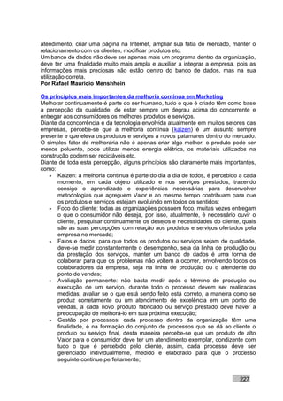 atendimento, criar uma página na Internet, ampliar sua fatia de mercado, manter o
relacionamento com os clientes, modificar produtos etc.
Um banco de dados não deve ser apenas mais um programa dentro da organização,
deve ter uma finalidade muito mais ampla e auxiliar a integrar a empresa, pois as
informações mais preciosas não estão dentro do banco de dados, mas na sua
utilização correta.
Por Rafael Mauricio Menshhein

Os princípios mais importantes da melhoria contínua em Marketing
Melhorar continuamente é parte do ser humano, tudo o que é criado têm como base
a percepção da qualidade, de estar sempre um degrau acima do concorrente e
entregar aos consumidores os melhores produtos e serviços.
Diante da concorrência e da tecnologia envolvida atualmente em muitos setores das
empresas, percebe-se que a melhoria contínua (kaizen) é um assunto sempre
presente e que eleva os produtos e serviços a novos patamares dentro do mercado.
O simples fator de melhoraria não é apenas criar algo melhor, o produto pode ser
menos poluente, pode utilizar menos energia elétrica, os materiais utilizados na
construção podem ser recicláveis etc.
Diante de toda esta percepção, alguns princípios são claramente mais importantes,
como:
   • Kaizen: a melhoria contínua é parte do dia a dia de todos, é percebido a cada
       momento, em cada objeto utilizado e nos serviços prestados, trazendo
       consigo o aprendizado e experiências necessárias para desenvolver
       metodologias que agreguem Valor e ao mesmo tempo contribuam para que
       os produtos e serviços estejam evoluindo em todos os sentidos;
   • Foco do cliente: todas as organizações possuem foco, muitas vezes entregam
       o que o consumidor não deseja, por isso, atualmente, é necessário ouvir o
       cliente, pesquisar continuamente os desejos e necessidades do cliente, quais
       são as suas percepções com relação aos produtos e serviços ofertados pela
       empresa no mercado;
   • Fatos e dados: para que todos os produtos ou serviços sejam de qualidade,
       deve-se medir constantemente o desempenho, seja da linha de produção ou
       da prestação dos serviços, manter um banco de dados é uma forma de
       colaborar para que os problemas não voltem a ocorrer, envolvendo todos os
       colaboradores da empresa, seja na linha de produção ou o atendente do
       ponto de vendas;
   • Avaliação permanente: não basta medir após o término de produção ou
       execução de um serviço, durante todo o processo devem ser realizadas
       medidas, avaliar se o que está sendo feito está correto, a maneira como se
       produz corretamente ou um atendimento de excelência em um ponto de
       vendas, a cada novo produto fabricado ou serviço prestado deve haver a
       preocupação de melhorá-lo em sua próxima execução;
   • Gestão por processos: cada processo dentro da organização têm uma
       finalidade, é na formação do conjunto de processos que se dá ao cliente o
       produto ou serviço final, desta maneira percebe-se que um produto de alto
       Valor para o consumidor deve ter um atendimento exemplar, condizente com
       tudo o que é percebido pelo cliente, assim, cada processo deve ser
       gerenciado individualmente, medido e elaborado para que o processo
       seguinte continue perfeitamente;


                                                                            227
 