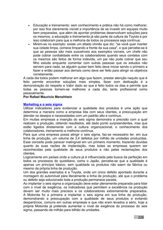 •  Educação e treinamento: sem conhecimento e prática não há como melhorar,
      por isso fica claramente visível a importância de se investir em equipes muito
      bem preparadas, que além de apontar problemas desenvolvam soluções para
      os mesmos, a educação e treinamento já são parte da cultura da Toyota e por
      isso colaboram para que a melhoria de todos os processos seja contínua;
    • Mirem-se no exemplo: existe um ditado chinês que diz: "se você quer manter
      sua cidade limpa, comece limpando a frente da sua casa", o que percebe-se é
      que as pessoas são mais suscetíveis aos exemplos visíveis, um chefe não
      pode cobrar cordialidade entre os colaboradores quando seus contatos com
      os mesmos são feitos de forma indevida, um pai não pode cobrar que seu
      filho estude enquanto comentar com outras pessoas que os estudos não
      servem para nada, se alguém quiser bem feito deve iniciar sendo o primeiro a
      fazer e então passar aos demais como deve ser feito para atingir os objetivos
      corretamente.
A cada dia todos podem melhorar em algo que fazem, prestar atenção naquilo que é
feito permite encontrar soluções mais simples, fazer com dedicação é a
demonstração do respeito e Valor dado ao que é feito todos os dias e permite que
todas as pessoas tornem-se melhores a cada dia, tanto profissional como
pessoalmente.
Por Rafael Mauricio Menshhein

Marketing e o seis sigma
Utilizar indicadores para evidenciar a qualidade dos produtos é uma ação que
determina a maneira como a empresa lida com seus clientes, a preocupação em
atender os desejos e necessidades com um padrão alto e contínuo.
Em muitas empresas a inserção do seis sigma demonstra a precisão com a qual
realizam a produção, obtendo resultados, até dado ponto surpreendentes, mas que
estão ligados diretamente com a cultura organizacional, o conhecimento dos
colaboradores, treinamento e melhoria contínua.
Para que uma empresa possa atingir o seis sigma, faz-se necessário ter, em sua
linha de produção, um volume de 3,4 defeitos por milhão de unidades produzidas.
Esse conceito pode parecer inatingível em um primeiro momento, trazendo dúvidas
quanto às suas razões de implantação, mas todas as empresas querem ser
reconhecidas pela qualidade de seus produtos e não pelas reclamações dos
clientes.
Logicamente em países onde a cultura já é influenciada pela busca da perfeição em
todos os processos do quotidiano, como o Japão, percebe-se que a qualidade é
apenas um princípio básico, sem qualidade os produtos não saem da fábrica ou
mesmo da própria linha de produção.
Um dos grandes exemplos é a Toyota, onde um único defeito apontado durante a
montagem do automóvel pára literalmente a linha de produção, até que o problema
ou defeito seja solucionado toda a produção permanece parada.
Ao implantar o seis sigma a organização deve estar plenamente preparada para lidar
com o nível de exigência, os indicadores que permitem a excelência na produção
devem ser muito mais precisos e os colaboradores extremamente preparados.
A Motorola foi a primeira a implantar o seis sigma em sua linha de produção,
demonstrando a preocupação com a qualidade de seus produtos e evitando
desperdícios, comuns em outras empresas e que não eram levados a sério, hoje a
própria Motorola já pretende aumentar o nível de exigência do processo do seis
sigma, passando de milhão para bilhão de unidades.

                                                                             228
 