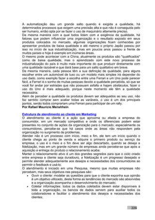 A automatização deu um grande salto quando é exigida a qualidade, há
determinados processos que exigem uma precisão alta e que não é conseguida pelo
ser humano, então opta por se fazer o uso de maquinário altamente preciso.
Da mesma maneira com a qual todos lidam com a exigência da qualidade, há
fatores que podem influenciar uma organização e o resultado exposto em seus
produtos colocados no mercado, algumas organizações ficam conhecidas por
apresentar produtos de baixa qualidade e até mesmo o próprio Japão passou por
isso no início de sua industrialização, mas em poucos anos passou a frente de
muitos países e hoje é exemplo em inúmeras áreas.
O mesmo pode acontecer com a China, atualmente os produtos são "qualificados"
como de baixa qualidade, mas o aprendizado com este novo processo de
industrialização do país é muito mais importante do que produzir diretamente com
uma qualidade razoável e que dará base para um salto qualitativo em breve.
Da mesma maneira, cada pessoa têm a sua definição de qualidade, para alguns
escolher entre um automóvel de luxo ou um modelo mais simples irá depender do
uso dado, como exemplo fazer a escolha entre uma Ferrari e um Uno pode parecer
fácil, a Ferrari é o sonho de muitas pessoas devido a qualidade percebida, só que se
você for andar por estradas que não possuam asfalto e hajam obstáculos, fazer o
uso do Uno é mais adequado, porque neste momento ele têm a qualidade
necessária.
Além de perceber a qualidade os produtos devem ser adequados ao seu uso, não
faz sentido comprar sem avaliar todas as variáveis, o uso é um dos principais
pontos, senão todos comprariam uma Ferrari para participar de um rally.
Por Rafael Mauricio Menshhein

Estrutura de atendimento ao cliente em Marketing
O atendimento ao cliente é a ação que aproxima ou afasta a empresa do
consumidor, em um mercado competitivo e onde os diferenciais podem estar
presentes no conjunto de ações da organização para o mercado, especialmente os
consumidores, percebe-se que há casos onde as áreas não respondem pela
organização no surgimento de problemas.
Atender não é um processo com início, meio e fim, ele tem um início quando o
cliente chega ao ponto de venda e adquire o primeiro produto ou serviço da
empresa, o uso é o meio e o fim deve ser algo descartado, quando se deseja a
fidelização, mas em um grande número de empresas ainda percebe-se que após a
aquisição e entrega do produto o relacionamento acaba.
Manter o relacionamento ativo é um dos grandes segredos para que o ciclo criado
entre empresa e cliente seja duradouro, a fidelização é um progresso desejado e
permite atender adequadamente aos desejos e necessidades dos consumidores ao
permitir o feedback e usá-lo.
O atendimento é iniciado em uma Pesquisa, mesmo que muitas empresas não
percebam, mas seus objetivos nas pesquisas são:
    • Ouvir o cliente: modelar as questões para que o cliente exponha sua opinião
        é um objetivo utilizado, desta forma as tendências do mercado são absorvidas
        e a organização acompanha o desenvolvimento do mercado;
    • Coletar informações: todos os dados coletados devem estar disponíveis à
        toda a organização, os bancos de dados servem para auxiliar todos os
        colaboradores e facilitar o atendimento dos desejos e necessidades dos
        clientes;


                                                                             229
 