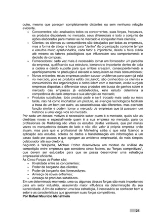outro, mesmo que pareçam completamente distantes ou sem nenhuma relação
evidente.
    • Concorrentes: são analisados todos os concorrentes, suas forças, fraquezas,
        os produtos disponíveis no mercado, seus diferenciais e todo o conjunto de
        ações elaboradas para manter-se no mercado e conquistar mais clientes;
    • Clientes: os clientes ou consumidores são desejados por todas as empresas,
        mas a forma de atingir e trazer para "dentro" da organização consome tempo
        e estudos muito aprofundados, cada fator é importante, desde a faixa etária
        até mesmo os fatores psicológicos que influenciam seu comportamento e
        decisão de compras;
    • Fornecedores: cada vez mais é necessário tornar um fornecedor um parceiro
        da empresa, qualificando sua estrutura, tornando-o importante dentro de toda
        a cadeia e dando suporte para que ambos cresçam, conseqüentemente o
        aperfeiçoamento na produção é elevado e conquistam-se mais consumidores;
    • Novos entrantes: estas empresas podem causar problemas para quem já está
        no mercado, pois os produtos estão circulando, são conhecidos os clientes e
        consumidores das organizações e como lidam com o mercado, então surgem
        empresas dispostas a diferenciar seus produtos em busca de ganhos sobre o
        mercado das empresas já estabelecidas, este estudo determina a
        competência de cada empresa e sua atenção ao mercado;
    • Produtos substitutos: todo produto pode e será trocado mais cedo ou mais
        tarde, não há como imortalizar um produto, os avanços tecnológicos facilitam
        a troca de um bem por outro, as características são diferentes, mas exercem
        função similar e podem tomar o mercado de empresas que já possuem um
        histórico e uma longa vida no mercado.
Por cada um desses motivos é necessário saber quem é o mercado, quais são as
diretrizes novas e especialmente quem é a sua empresa no mercado, para os
profissionais de Marketing são vitais os estudos destas variáveis, que por muitas
vezes os marqueteiros deixam de lado e não dão valor à própria empresa onde
atuam, mas para que o profissional de Marketing saiba o que está fazendo a
aplicação aos estudos, coletas de dados e transformação em informações é um
passo dado por poucos e que agregam ao ambiente empresarial, do mais simples
colaborador até sua diretoria.
Segundo a Wikipedia, Michael Porter desenvolveu um modelo de análise da
competição entre empresas que considera cinco fatores, ou "forças competitivas",
que devem ser estudados para que se possa desenvolver uma estratégia
empresarial eficiente.
As Cinco Forças de Porter são:
    • Rivalidade entre os concorrentes;
    • Poder de barganha dos clientes;
    • Poder de barganha dos fornecedores;
    • Ameaça de novos entrantes;
    • Ameaça de produtos substitutos.
Em um determinado momento, uma ou algumas dessas forças são mais importantes
para um setor industrial, assumindo maior influência na determinação da sua
lucratividade. A fim de elaborar uma boa estratégia, é necessário se conhecer bem o
setor e as características que governam suas forças competitivas.
Por Rafael Mauricio Menshhein



                                                                               23
 