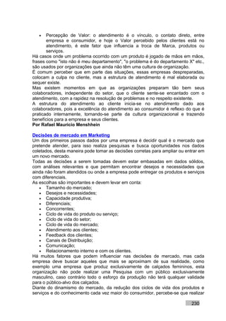 •   Percepção de Valor: o atendimento é o vínculo, o contato direto, entre
       empresa e consumidor, e hoje o Valor percebido pelos clientes está no
       atendimento, é este fator que influencia a troca de Marca, produtos ou
       serviços.
Há casos onde um problema ocorrido com um produto é jogado de mãos em mãos,
frases como "isto não é meu departamento", "o problema é do departamento X" etc.,
são usados por organizações que ainda não têm uma cultura de organização.
É comum perceber que em parte das situações, essas empresas despreparadas,
colocam a culpa no cliente, mas a estrutura de atendimento é mal elaborada ou
sequer existe.
Mas existem momentos em que as organizações preparam tão bem seus
colaboradores, independente do setor, que o cliente sente-se encantado com o
atendimento, com a rapidez na resolução de problemas e no respeito existente.
A estrutura do atendimento ao cliente inicia-se no atendimento dado aos
colaboradores, pois a excelência do atendimento ao consumidor é reflexo do que é
praticado internamente, tornando-se parte da cultura organizacional e trazendo
benefícios para a empresa e seus clientes.
Por Rafael Mauricio Menshhein

Decisões de mercado em Marketing
Um dos primeiros passos dados por uma empresa é decidir qual é o mercado que
pretende atender, para isso realiza pesquisas e busca oportunidades nos dados
coletados, desta maneira pode tomar as decisões corretas para ampliar ou entrar em
um novo mercado.
Todas as decisões a serem tomadas devem estar embasadas em dados sólidos,
com análises relevantes e que permitam encontrar desejos e necessidades que
ainda não foram atendidos ou onde a empresa pode entregar os produtos e serviços
com diferenciais.
As escolhas são importantes e devem levar em conta:
   • Tamanho do mercado;
   • Desejos e necessidades;
   • Capacidade produtiva;
   • Diferenciais;
   • Concorrentes;
   • Ciclo de vida do produto ou serviço;
   • Ciclo de vida do setor;
   • Ciclo de vida do mercado;
   • Atendimento aos clientes;
   • Feedback dos clientes;
   • Canais de Distribuição;
   • Comunicação;
   • Relacionamento interno e com os clientes.
Há muitos fatores que podem influenciar nas decisões de mercado, mas cada
empresa deve buscar aqueles que mais se aproximam de sua realidade, como
exemplo uma empresa que produz exclusivamente de calçados femininos, esta
organização não pode realizar uma Pesquisa com um público exclusivamente
masculino, caso contrário todo o esforço da produção não terá qualquer validade
para o público-alvo dos calçados.
Diante do dinamismo do mercado, da redução dos ciclos de vida dos produtos e
serviços e do conhecimento cada vez maior do consumidor, percebe-se que realizar

                                                                           230
 