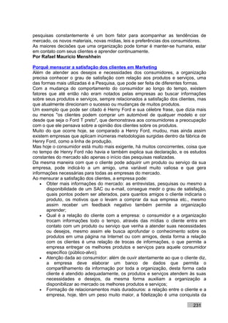 pesquisas constantemente é um bom fator para acompanhar as tendências de
mercado, os novos materiais, novas mídias, leis e preferências dos consumidores.
As maiores decisões que uma organização pode tomar é manter-se humana, estar
em contato com seus clientes e aprender continuamente.
Por Rafael Mauricio Menshhein

Porquê mensurar a satisfação dos clientes em Marketing
Além de atender aos desejos e necessidades dos consumidores, a organização
precisa conhecer o grau de satisfação com relação aos produtos e serviços, uma
das formas mais utilizadas é a Pesquisa, que pode ser feita de diferentes formas.
Com a mudança do comportamento do consumidor ao longo do tempo, existem
fatores que até então não eram notados pelas empresas ao buscar informações
sobre seus produtos e serviços, sempre relacionados a satisfação dos clientes, mas
que atualmente direcionam o sucesso ou mudanças de muitos produtos.
Um exemplo que pode ser citado é Herny Ford e sua célebre frase, que dizia mais
ou menos "os clientes podem comprar um automóvel de qualquer modelo e cor
desde que seja o Ford T preto", que demonstrava aos consumidores a preocupação
com o que ele pensava sobre a opinião dos clientes sobre os produtos.
Muito do que ocorre hoje, se comparado a Henry Ford, mudou, mas ainda assim
existem empresas que aplicam inúmeras metodologias surgidas dentro da fábrica de
Henry Ford, como a linha de produção.
Mas hoje o consumidor está muito mais exigente, há muitos concorrentes, coisa que
no tempo de Henry Ford não havia e também explica sua declaração, e os estudos
constantes do mercado são apenas o início das pesquisas realizadas.
Da mesma maneira com que o cliente pode adquirir um produto ou serviço da sua
empresa, pode indicá-lo a um amigo, uma variável muito valiosa e que gera
informações necessárias para todas as empresas do mercado.
Ao mensurar a satisfação dos clientes, a empresa pode:
    • Obter mais informações do mercado: as entrevistas, pesquisas ou mesmo a
       disponibilidade de um SAC ou e-mail, consegue medir o grau de satisfação,
       quais pontos podem ser alterados, para quantos amigos o cliente indicaria o
       produto, os motivos que o levam a comprar da sua empresa etc., mesmo
       assim receber um feedback negativo também permite a organização
       aprender;
    • Qual é a relação do cliente com a empresa: o consumidor e a organização
       trocam informações todo o tempo, através das mídias o cliente entra em
       contato com um produto ou serviço que venha a atender suas necessidades
       ou desejos, mesmo assim ele busca aprofundar o conhecimento sobre os
       produtos em uma página na Internet ou com amigos, desta forma a relação
       com os clientes é uma relação de trocas de informações, o que permite a
       empresa entregar os melhores produtos e serviços para aquele consumidor
       específico (público-alvo);
    • Atenção dada ao consumidor: além de ouvir atentamente ao que o cliente diz,
       a empresa deve elaborar um banco de dados que permita o
       compartilhamento da informação por toda a organização, desta forma cada
       cliente é atendido adequadamente, os produtos e serviços atendem às suas
       necessidades e desejos, da mesma forma auxiliam a organização a
       disponibilizar ao mercado os melhores produtos e serviços;
    • Formação de relacionamentos mais duradouros: a relação entre o cliente e a
       empresa, hoje, têm um peso muito maior, a fidelização é uma conquista da

                                                                           231
 