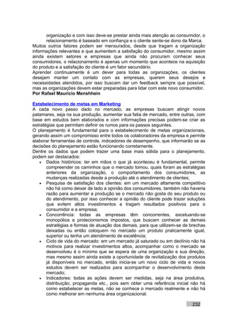 organização e com isso deve-se prestar ainda mais atenção ao consumidor, o
      relacionamento é baseado em confiança e o cliente sente-se dono da Marca.
Muitos outros fatores podem ser mensurados, desde que tragam a organização
informações relevantes e que aumentem a satisfação do consumidor, mesmo assim
ainda existem setores e empresas que ainda não procuram conhecer seus
consumidores, o relacionamento é apenas um momento que acontece na aquisição
do produto e a satisfação do cliente é um fator secundário.
Aprender continuamente é um dever para todas as organizações, os clientes
desejam manter um contato com as empresas, querem seus desejos e
necessidades atendidos, por isso buscam dar um feedback sempre que possível,
mas as organizações devem estar preparadas para lidar com este novo consumidor.
Por Rafael Mauricio Menshhein

Estabelecimento de metas em Marketing
A cada novo passo dado no mercado, as empresas buscam atingir novos
patamares, seja na sua produção, aumentar sua fatia de mercado, entre outras, com
base em estudos bem elaborados e com informações precisas podem-se criar as
estratégias que permitam definir os rumos para os passos seguintes.
O planejamento é fundamental para o estabelecimento de metas organizacionais,
gerando assim um compromisso entre todos os colaboradores da empresa e permite
elaborar ferramentas de controle, indicadores de desempenho, que informarão se as
decisões do planejamento estão funcionando corretamente.
Dentre os dados que podem trazer uma base mais sólida para o planejamento,
podem ser destacados:
    • Dados históricos: ter em mãos o que já aconteceu é fundamental, permite
       compreender os caminhos que o mercado tomou, quais foram as estratégias
       anteriores da organização, o comportamento dos consumidores, as
       mudanças realizadas desde a produção até o atendimento de clientes;
    • Pesquisa de satisfação dos clientes: em um mercado altamente competitivo
       não há como deixar de lado a opinião dos consumidores, também não haveria
       razão para aumentar a produção se o mercado não gosta do seu produto ou
       do atendimento, por isso conhecer a opinião do cliente pode trazer soluções
       que evitem altos investimentos e tragam resultados positivos para o
       consumidor e a empresa;
    • Concorrência: todas as empresas têm concorrentes, excetuando-se
       monopólios e protecionismos impostos, que buscam conhecer as demais
       estratégias e formas de atuação dos demais, para que utilizem-se de brechas
       deixadas ou então coloquem no mercado um produto praticamente igual,
       superior ou tenha um atendimento de excelência;
    • Ciclo de vida do mercado: em um mercado já saturado ou em declínio não há
       motivos para realizar investimentos altos, acompanhar como o mercado se
       desenvolveu é o mínimo que se espera de uma organização e sua direção,
       mas mesmo assim ainda existe a oportunidade de revitalização dos produtos
       já disponíveis no mercado, então inicia-se um novo ciclo de vida e novos
       estudos devem ser realizados para acompanhar o desenvolvimento deste
       mercado;
    • Indicadores: todas as ações devem ser medidas, seja na área produtiva,
       distribuição, propaganda etc., pois sem obter uma referência inicial não há
       como estabelecer as metas, não se conhece o mercado realmente e não há
       como melhorar em nenhuma área organizacional.

                                                                           232
 