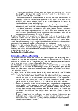 •   Presença do gerente na seleção: com isto há um compromisso entre a área
       de seleção e da figura do gerente, permitindo uma troca de informações e
       busca do candidato mais adequado;
    • Compromisso entre os colaboradores: o trabalho de cada um influencia no
       trabalho dos demais, os principais objetivos são da organização e cada área
       ajusta os seus objetivos individuais com as demais para que a empresa e os
       colaboradores cresçam conjuntamente;
    • Valores: as pessoas selecionadas devem compartilhar dos mesmos valores
       da empresa, para evitar um desconforto pessoal e insatisfação no trabalho;
    • União entre áreas: uma única pessoa não consegue tudo sozinha, da mesma
       maneira as áreas dependem umas das outras para obter sucesso, por isso
       devem compartilhar planejamentos, estratégias, pesquisas etc., para unir as
       pessoas e permitir o desenvolvimento de todos.
O consumidor está mais exigente, conhece muito mais os produtos e serviços
ofertados e com isso as organizações precisam melhorar continuamente para
satisfazer os desejos e necessidades, por isso o primeiro passo dado deve ser em
busca da união das áreas, pois o conhecimento algumas possuem em abundância e
as relações inter-pessoais acabam influenciando nos resultados.
Sucesso não se conquista da noite para o dia, mas com um trabalho muito bem
elaborado por todos os colaboradores, que, quando bem orientados pelos gestores,
formam uma equipe que têm sede pode aprender e compartilhar com os demais os
aprendizados do dia a dia.
Por Rafael Mauricio Menshhein

Comunicação interna em Marketing
Os relacionamentos iniciam-se através de comunicações, em Marketing não é
diferente e todos os dias inúmeras campanhas são elaboradas com o intuito de
informar às pessoas, da própria organização, de que existem novas estratégias,
novos objetivos, novas metas e outras ações da empresa.
Diante dos possíveis ruídos que possam surgir em qualquer forma de comunicação,
percebe-se que a eficiência da comunicação direta, feita de pessoa para pessoa,
ainda é a mais efetiva, traz resultados melhores e permite a resposta mais rápida
para possíveis dúvidas.
Os meios utilizados para realizar ações de comunicação interna nas empresas
podem influenciar diretamente na compreensão das mensagens, como:
    • Clareza nas informações: independente da forma utilizada, de pessoa para
       pessoa, por edital, fax, e-mail, carta ou mesmo telegrama, faz-se importante a
       utilização de uma linguagem direta, de fácil compreensão e que deixe o
       menor número de dúvidas possível, pois toda comunicação deixa dúvidas;
    • Quanto ao tamanho: textos longos atrapalham a concentração das pessoas,
       textos curtos podem passar o que realmente interessa, caso haja um
       complemento para uma determinada área, pode-se informar de que há um
       manual, memorando, informativo ou local em sua página da intranet que
       disponibiliza informações mais aprofundadas caso haja dúvidas quanto ao
       conteúdo;
    • O que é importante no conteúdo: não adianta colocar informações que
       pertencem a uma área para que todos saibam, existem momentos em que a
       individualização do conteúdo é vital e permite que cada um receba somente o
       que é importante e será usado;


                                                                              234
 