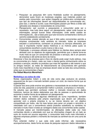 •   Pesquisar: as pesquisas têm como finalidade auxiliar no planejamento,
       demonstrar quais foram as mudanças exigidas, que materiais podem ser
       aceitos pelo consumidor, que ações chegarão ao público-alvo corretamente,
       que tipo de informações devem ser disponibilizadas na comunicação etc.,
       para isso, o cliente é ouvido, suas informações passam por filtros e então são
       aplicadas aos desejos e necessidades do consumidor;
   • Planejamento: sair ouvindo e pesquisando o consumidor pode ser o
       necessário, mas tudo deve seguir um planejamento, saber onde buscar as
       informações, porquê buscar estas informações, onde serão usadas as
       informações etc., são a base para que tudo funcione corretamente e tenha um
       caminho estabelecido corretamente;
   • Concorrentes: prestar atenção ao que é feito pelos concorrentes permite a
       empresa compreender mais variáveis do mercado, todas as empresas
       estudam a concorrência, conhecem os produtos ou serviços oferecidos, por
       isso é importante manter dados históricos e os motivos pelos quais os
       consumidores escolhem a outra marca e não a sua;
   • Fidelização: o processo utilizado para fidelizar os clientes deve sempre estar
       alinhado com os objetivos da organização, permitindo que o cliente torne-se
       muito mais do que um consumidor de produtos e serviços, ele é um parceiro
       da empresa e até sente-se dono da marca.
Direcionar o foco da empresa para o foco do cliente pode exigir muito esforço, mas
os concorrentes já o fazem, cada vez mais o cliente ganha conhecimento sobre os
produtos e serviços, escolhe os produtos que mais lhe agradam e até mesmo o que
os amigos indicam, as redes de relacionamento de consumidores têm ganhado
muito mais importância e hoje as empresas devem estar ao lado dos consumidores,
antes que os concorrentes o façam.
Por Rafael Mauricio Menshhein

Marketing e os ciclos de vida
Muitas organizações tratam o ciclo de vida como algo exclusivo do produto,
esquecem-se de que o mercado também possui um ciclo, da mesma forma que as
organizações.
O passar dos anos pode ensinar aos gestores a necessidade de se analisar todos os
ciclos de vida, passando a compreender melhor o produto, a empresa e o mercado.
Os estudos que permitem conhecer melhor o mercado iniciam-se em dados
históricos, bancos de dados elaborados que dão às pessoas a oportunidade de
encontrar a melhor forma de se elaborar um planejamento.
Além de buscar na história algumas referências de suma importância, também
existem dados coletados pela própria organização que devem ser utilizados,
aprender com a própria empresa é, ou ao menos deveria ser, um objetivo
compartilhado por todos, não há mais tempo para parar um projeto e reiniciá-lo, a
velocidade com que a concorrência coloca produtos substitutos ou similares no
mercado é muito maior e todas as vantagens dadas aos concorrentes serão usadas.
O mercado passa por transformações, as alterações estão cada vez mais
conhecidas devido a velocidade com que as informações chegam de um lado ao
outro do mundo em poucos segundos, o consumidor está muito mais informado e
algumas empresas perdem o momento de mercado ao sentirem-se em uma zona de
conforto.
Para entender melhor o que cada ciclo pode informar, são necessários
acompanhamentos, desta forma as áreas de pesquisa capturam dados relevantes e

                                                                              236
 