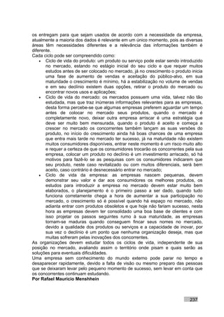 os entregam para que sejam usados de acordo com a necessidade da empresa,
atualmente a maioria dos dados é relevante em um único momento, pois as diversas
áreas têm necessidades diferentes e a relevância das informações também é
diferente.
Cada ciclo pode ser compreendido como:
    • Ciclo de vida do produto: um produto ou serviço pode estar sendo introduzido
       no mercado, estando no estágio inicial do seu ciclo e que requer muitos
       estudos antes de ser colocado no mercado, já no crescimento o produto inicia
       uma fase de aumento de vendas e aceitação do público-alvo, em sua
       maturidade o crescimento é mínimo, há a estabilização no volume de vendas
       e em seu declínio existem duas opções, retirar o produto do mercado ou
       encontrar novos usos e aplicações;
    • Ciclo de vida do mercado: os mercados possuem uma vida, talvez não tão
       estudada, mas que traz inúmeras informações relevantes para as empresas,
       desta forma percebe-se que algumas empresas preferem aguardar um tempo
       antes de colocar no mercado seus produtos, quando o mercado é
       completamente novo, deixar outra empresa arriscar é uma estratégia que
       deve ser muito bem mensurada, quando o produto é aceito e começa a
       crescer no mercado os concorrentes também lançam as suas versões do
       produto, no início do crescimento ainda há boas chances de uma empresa
       que entra mais tarde no mercado ter sucesso, já na maturidade não existem
       muitos consumidores disponíveis, entrar neste momento é um risco muito alto
       e requer a certeza de que os consumidores trocarão os concorrentes pela sua
       empresa, colocar um produto no declínio é um investimento arriscado, só há
       motivos para fazê-lo se as pesquisas com os consumidores indicarem que
       seu produto, neste caso revitalizado ou com muitos diferenciais, será bem
       aceito, caso contrário é desnecessário entrar no mercado;
    • Ciclo de vida da empresa: as empresas nascem pequenas, devem
       demonstrar seu valor e dar aos consumidores os melhores produtos, os
       estudos para introduzir a empresa no mercado devem estar muito bem
       elaborados, o planejamento é o primeiro passo a ser dado, quando tudo
       funciona corretamente chega a hora de aumentar a sua participação no
       mercado, o crescimento só é possível quando há espaço no mercado, não
       adianta entrar com produtos obsoletos e que hoje não fariam sucesso, nesta
       hora as empresas devem ter consolidado uma boa base de clientes e com
       isso projetar os passos seguintes rumo à sua maturidade, as empresas
       tornam-se maduras quando conseguem fincar seus nomes no mercado,
       devido a qualidade dos produtos ou serviços e a capacidade de inovar, por
       sua vez o declínio é um ponto que nenhuma organização deseja, mas que
       muitas sofreram pelas inovações dos concorrentes.
As organizações devem estudar todos os ciclos de vida, independente de sua
posição no mercado, avaliando assim o território onde pisam e quais serão as
soluções para eventuais dificuldades.
Uma empresa sem conhecimento do mundo externo pode parar no tempo e
desaparecer rapidamente, devido a falta de visão ou mesmo preparo das pessoas
que se deixaram levar pelo pequeno momento de sucesso, sem levar em conta que
os concorrentes continuam estudando.
Por Rafael Mauricio Menshhein



                                                                            237
 