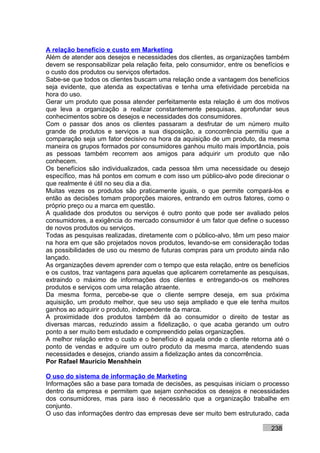A relação benefício e custo em Marketing
Além de atender aos desejos e necessidades dos clientes, as organizações também
devem se responsabilizar pela relação feita, pelo consumidor, entre os benefícios e
o custo dos produtos ou serviços ofertados.
Sabe-se que todos os clientes buscam uma relação onde a vantagem dos benefícios
seja evidente, que atenda as expectativas e tenha uma efetividade percebida na
hora do uso.
Gerar um produto que possa atender perfeitamente esta relação é um dos motivos
que leva a organização a realizar constantemente pesquisas, aprofundar seus
conhecimentos sobre os desejos e necessidades dos consumidores.
Com o passar dos anos os clientes passaram a desfrutar de um número muito
grande de produtos e serviços a sua disposição, a concorrência permitiu que a
comparação seja um fator decisivo na hora da aquisição de um produto, da mesma
maneira os grupos formados por consumidores ganhou muito mais importância, pois
as pessoas também recorrem aos amigos para adquirir um produto que não
conhecem.
Os benefícios são individualizados, cada pessoa têm uma necessidade ou desejo
específico, mas há pontos em comum e com isso um público-alvo pode direcionar o
que realmente é útil no seu dia a dia.
Muitas vezes os produtos são praticamente iguais, o que permite compará-los e
então as decisões tomam proporções maiores, entrando em outros fatores, como o
próprio preço ou a marca em questão.
A qualidade dos produtos ou serviços é outro ponto que pode ser avaliado pelos
consumidores, a exigência do mercado consumidor é um fator que define o sucesso
de novos produtos ou serviços.
Todas as pesquisas realizadas, diretamente com o público-alvo, têm um peso maior
na hora em que são projetados novos produtos, levando-se em consideração todas
as possibilidades de uso ou mesmo de futuras compras para um produto ainda não
lançado.
As organizações devem aprender com o tempo que esta relação, entre os benefícios
e os custos, traz vantagens para aquelas que aplicarem corretamente as pesquisas,
extraindo o máximo de informações dos clientes e entregando-os os melhores
produtos e serviços com uma relação atraente.
Da mesma forma, percebe-se que o cliente sempre deseja, em sua próxima
aquisição, um produto melhor, que seu uso seja ampliado e que ele tenha muitos
ganhos ao adquirir o produto, independente da marca.
A proximidade dos produtos também dá ao consumidor o direito de testar as
diversas marcas, reduzindo assim a fidelização, o que acaba gerando um outro
ponto a ser muito bem estudado e compreendido pelas organizações.
A melhor relação entre o custo e o benefício é aquela onde o cliente retorna até o
ponto de vendas e adquire um outro produto da mesma marca, atendendo suas
necessidades e desejos, criando assim a fidelização antes da concorrência.
Por Rafael Mauricio Menshhein

O uso do sistema de informação de Marketing
Informações são a base para tomada de decisões, as pesquisas iniciam o processo
dentro da empresa e permitem que sejam conhecidos os desejos e necessidades
dos consumidores, mas para isso é necessário que a organização trabalhe em
conjunto.
O uso das informações dentro das empresas deve ser muito bem estruturado, cada

                                                                            238
 