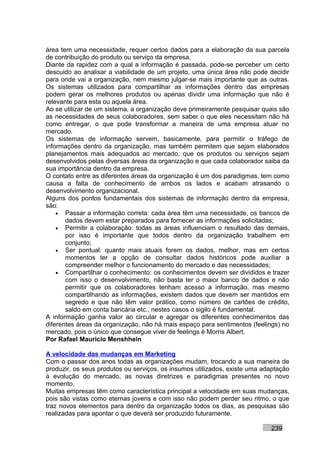 área tem uma necessidade, requer certos dados para a elaboração da sua parcela
de contribuição do produto ou serviço da empresa.
Diante da rapidez com a qual a informação é passada, pode-se perceber um certo
descuido ao analisar a viabilidade de um projeto, uma única área não pode decidir
para onde vai a organização, nem mesmo julgar-se mais importante que as outras.
Os sistemas utilizados para compartilhar as informações dentro das empresas
podem gerar os melhores produtos ou apenas dividir uma informação que não é
relevante para esta ou aquela área.
Ao se utilizar de um sistema, a organização deve primeiramente pesquisar quais são
as necessidades de seus colaboradores, sem saber o que eles necessitam não há
como entregar, o que pode transformar a maneira de uma empresa atuar no
mercado.
Os sistemas de informação servem, basicamente, para permitir o tráfego de
informações dentro da organização, mas também permitem que sejam elaborados
planejamentos mais adequados ao mercado, que os produtos ou serviços sejam
desenvolvidos pelas diversas áreas da organização e que cada colaborador saiba da
sua importância dentro da empresa.
O contato entre as diferentes áreas da organização é um dos paradigmas, tem como
causa a falta de conhecimento de ambos os lados e acabam atrasando o
desenvolvimento organizacional.
Alguns dos pontos fundamentais dos sistemas de informação dentro da empresa,
são:
    • Passar a informação correta: cada área têm uma necessidade, os bancos de
       dados devem estar preparados para fornecer as informações solicitadas;
    • Permitir a colaboração: todas as áreas influenciam o resultado das demais,
       por isso é importante que todos dentro da organização trabalhem em
       conjunto;
    • Ser pontual: quanto mais atuais forem os dados, melhor, mas em certos
       momentos ter a opção de consultar dados históricos pode auxiliar a
       compreender melhor o funcionamento do mercado e das necessidades;
    • Compartilhar o conhecimento: os conhecimentos devem ser divididos e trazer
       com isso o desenvolvimento, não basta ter o maior banco de dados e não
       permitir que os colaboradores tenham acesso a informação, mas mesmo
       compartilhando as informações, existem dados que devem ser mantidos em
       segredo e que não têm valor prático, como número de cartões de crédito,
       saldo em conta bancária etc., nestes casos o sigilo é fundamental.
A informação ganha valor ao circular e agregar os diferentes conhecimentos das
diferentes áreas da organização, não há mais espaço para sentimentos (feelings) no
mercado, pois o único que consegue viver de feelings é Morris Albert.
Por Rafael Mauricio Menshhein

A velocidade das mudanças em Marketing
Com o passar dos anos todas as organizações mudam, trocando a sua maneira de
produzir, os seus produtos ou serviços, os insumos utilizados, existe uma adaptação
à evolução do mercado, as novas diretrizes e paradigmas presentes no novo
momento.
Muitas empresas têm como característica principal a velocidade em suas mudanças,
pois são vistas como eternas jovens e com isso não podem perder seu ritmo, o que
traz novos elementos para dentro da organização todos os dias, as pesquisas são
realizadas para apontar o que deverá ser produzido futuramente.

                                                                            239
 