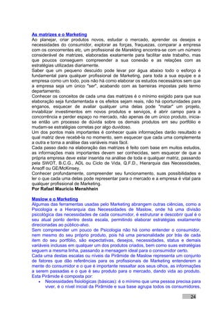 As matrizes e o Marketing
Ao planejar, criar produtos novos, estudar o mercado, aprender os desejos e
necessidades do consumidor, explorar as forças, fraquezas, comparar a empresa
com os concorrentes etc, um profissional de Marekting encontra-se com um número
considerável de matrizes, elaboradas exatamente para facilitar este trabalho, mas
que poucos conseguem compreender a sua conexão e as relações com as
estratégias utilizadas diariamente.
Saber que um pequeno descuido pode levar por água abaixo todo o esforço é
fundamental para qualquer profissional de Marketing, para toda a sua equipe e a
empresa como um todo, pois não há como elaborar os estudos necessários sem que
a empresa seja um único "ser", acabando com as barreiras impostas pelo termo
departamento.
Conhecer os conceitos de cada uma das matrizes é o mínimo exigido para que sua
elaboração seja fundamentada e os efeitos sejam reais, não há oportunidades para
enganos, esquecer de avaliar qualquer uma delas pode "matar" um projeto,
inviabilizar investimentos em novos produtos e serviços, é abrir campo para a
concorrência e perder espaço no mercado, não apenas de um único produto, inicia-
se então um processo de dúvida sobre os demais produtos em seu portfólio e
mudam-se estratégias corretas por algo duvidoso.
Um dos pontos mais importantes é conhecer quais informações darão resultado e
qual matriz deve recebê-la no momento, sem esquecer que cada uma complementa
a outra e torna a análise das variáveis mais fácil.
Cada passo dado na elaboração das matrizes é feito com base em muitos estudos,
as informações mais importantes devem ser conhecidas, sem esquecer de que a
própria empresa deve estar inserida na análise de toda e qualquer matriz, passando
pela SWOT, B.C.G., ADL ou Ciclo de Vida, Q.F.D., Hierarquia das Necessidades,
Ansoff ou GE/McKinsey.
Conhecer profundamente, compreender seu funcionamento, suas possibilidades e
ler o que cada uma delas pode representar para o mercado e a empresa é vital para
qualquer profissional de Marketing.
Por Rafael Mauricio Menshhein

Maslow e o Marketing
Algumas das ferramentas usadas pelo Marketing abrangem outras ciências, como a
Psicologia e a Hierarquia das Necessidades de Maslow, onde há uma divisão
psicológica das necessidades de cada consumidor, é estruturar e descobrir qual é o
seu atual ponto dentro desta escala, permitindo elaborar estratégias exatamente
direcionadas ao público-alvo.
Sem compreender um pouco de Psicologia não há como entender o consumidor,
nem mesmo do seu próprio produto, pois há uma personalidade por trás de cada
item do seu portfólio, são expectativas, desejos, necessidades, status e demais
variáveis inclusas em qualquer um dos produtos criados, bem como suas estratégias
seguem a mesma linha, passando a mensagem ideal para o consumidor certo.
Cada uma destas escalas ou níveis da Pirâmide de Maslow representa um conjunto
de fatores que dão referências para os profissionais de Marketing entenderem a
mente do consumidor e o que é importante ressaltar aos seus olhos, as informações
a serem passadas e o que é seu produto para o mercado, dando vida ao produto.
Esta Pirâmide é composta por:
    • Necessidades fisiológicas (básicas): é o mínimo que uma pessoa precisa para
       viver, é o nível inicial da Pirâmide e sua base agrupa todos os consumidores,

                                                                               24
 