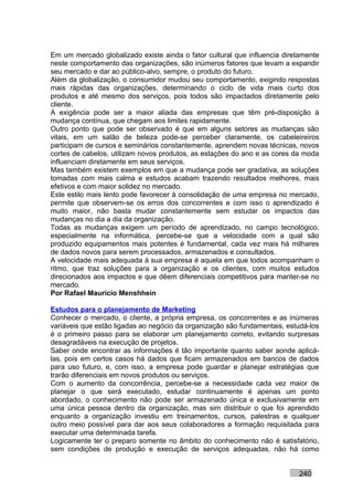 Em um mercado globalizado existe ainda o fator cultural que influencia diretamente
neste comportamento das organizações, são inúmeros fatores que levam a expandir
seu mercado e dar ao público-alvo, sempre, o produto do futuro.
Além da globalização, o consumidor mudou seu comportamento, exigindo respostas
mais rápidas das organizações, determinando o ciclo de vida mais curto dos
produtos e até mesmo dos serviços, pois todos são impactados diretamente pelo
cliente.
A exigência pode ser a maior aliada das empresas que têm pré-disposição à
mudança contínua, que chegam aos limites rapidamente.
Outro ponto que pode ser observado é que em alguns setores as mudanças são
vitais, em um salão de beleza pode-se perceber claramente, os cabeleireiros
participam de cursos e seminários constantemente, aprendem novas técnicas, novos
cortes de cabelos, utilizam novos produtos, as estações do ano e as cores da moda
influenciam diretamente em seus serviços.
Mas também existem exemplos em que a mudança pode ser gradativa, as soluções
tomadas com mais calma e estudos acabam trazendo resultados melhores, mais
efetivos e com maior solidez no mercado.
Este estilo mais lento pode favorecer à consolidação de uma empresa no mercado,
permite que observem-se os erros dos concorrentes e com isso o aprendizado é
muito maior, não basta mudar constantemente sem estudar os impactos das
mudanças no dia a dia da organização.
Todas as mudanças exigem um período de aprendizado, no campo tecnológico,
especialmente na informática, percebe-se que a velocidade com a qual são
produzido equipamentos mais potentes é fundamental, cada vez mais há milhares
de dados novos para serem processados, armazenados e consultados.
A velocidade mais adequada à sua empresa é aquela em que todos acompanham o
ritmo, que traz soluções para a organização e os clientes, com muitos estudos
direcionados aos impactos e que dêem diferenciais competitivos para manter-se no
mercado.
Por Rafael Mauricio Menshhein

Estudos para o planejamento de Marketing
Conhecer o mercado, o cliente, a própria empresa, os concorrentes e as inúmeras
variáveis que estão ligadas ao negócio da organização são fundamentais, estudá-los
é o primeiro passo para se elaborar um planejamento correto, evitando surpresas
desagradáveis na execução de projetos.
Saber onde encontrar as informações é tão importante quanto saber aonde aplicá-
las, pois em certos casos há dados que ficam armazenados em bancos de dados
para uso futuro, e, com isso, a empresa pode guardar e planejar estratégias que
trarão diferenciais em novos produtos ou serviços.
Com o aumento da concorrência, percebe-se a necessidade cada vez maior de
planejar o que será executado, estudar continuamente é apenas um ponto
abordado, o conhecimento não pode ser armazenado única e exclusivamente em
uma única pessoa dentro da organização, mas sim distribuir o que foi aprendido
enquanto a organização investiu em treinamentos, cursos, palestras e qualquer
outro meio possível para dar aos seus colaboradores a formação requisitada para
executar uma determinada tarefa.
Logicamente ter o preparo somente no âmbito do conhecimento não é satisfatório,
sem condições de produção e execução de serviços adequadas, não há como


                                                                           240
 
