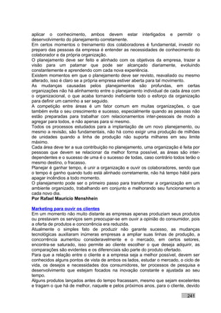 aplicar o conhecimento, ambos devem estar interligados e permitir o
desenvolvimento do planejamento corretamente.
Em certos momentos o treinamento dos colaboradores é fundamental, investir no
preparo das pessoas da empresa é entender as necessidades de conhecimento do
colaborador e da própria organização.
O planejamento deve ser feito e alinhado com os objetivos da empresa, trazer a
visão para um patamar que pode ser alcançado diariamente, evoluindo
constantemente e aprendendo com cada nova experiência.
Existem momentos em que o planejamento deve ser revisto, reavaliado ou mesmo
alterado, isso é claro se a própria empresa estiver aberta para tal movimento.
As mudanças causadas pelos planejamentos são profundas, em certas
organizações não há alinhamento entre o planejamento individual de cada área com
o organizacional, o que acaba tornando ineficiente todo o esforço da organização
para definir um caminho a ser seguido.
A competição entre áreas é um fator comum em muitas organizações, o que
também evita o seu crescimento e sucesso, especialmente quando as pessoas não
estão preparadas para trabalhar com relacionamentos inter-pessoais de modo a
agregar para todos, e não apenas para si mesmo.
Todos os processos estudados para a implantação de um novo planejamento, ou
mesmo a revisão, são fundamentais, não há como exigir uma produção de milhões
de unidades quando a linha de produção não suporta milhares em seu limite
máximo.
Cada área deve ter a sua contribuição no planejamento, uma organização é feita por
pessoas que devem se relacionar da melhor forma possível, as áreas são inter-
dependentes e o sucesso de uma é o sucesso de todas, caso contrário todos terão o
mesmo destino, o fracasso.
Planejar é ganhar tempo, é unir a organização e ouvir os colaboradores, sendo que
o tempo é ganho quando tudo está alinhado corretamente, não há tempo hábil para
apagar incêndios a todo momento.
O planejamento pode ser o primeiro passo para transformar a organização em um
ambiente organizado, trabalhando em conjunto e melhorando seu funcionamento a
cada novo dia.
Por Rafael Mauricio Menshhein

Marketing para ouvir os clientes
Em um momento não muito distante as empresas apenas produziam seus produtos
ou prestavam os serviços sem preocupar-se em ouvir a opinião do consumidor, pois
a oferta de produtos e concorrência era reduzida.
Atualmente o simples fato de produzir não garante sucesso, as mudanças
tecnológicas auxiliaram inúmeras empresas a ampliar suas linhas de produção, a
concorrência aumentou consideravelmente e o mercado, em certos setores,
encontra-se saturado, isso permite ao cliente escolher o que deseja adquirir, as
comparações são evidentes e os diferenciais são parte do produto ofertado.
Para que a relação entre o cliente e a empresa seja a melhor possível, devem ser
conhecidos alguns pontos de vista de ambos os lados, estudar o mercado, o ciclo de
vida, os desejos e necessidades dos consumidores, ter processos de pesquisa e
desenvolvimento que estejam focados na inovação constante e ajustada ao seu
tempo.
Alguns produtos lançados antes do tempo fracassam, mesmo que sejam excelentes
e tragam o que há de melhor, naquele e pelos próximos anos, para o cliente, devido

                                                                           241
 