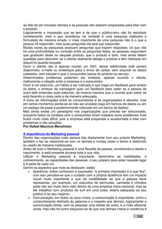 ao fato de ser inovador demais e as pessoas não estarem preparadas para lidar com
o produto.
Logicamente a impressão que se tem é de que o público-alvo não foi estudado
corretamente, mas o que aconteceu na verdade é uma pesquisa realizada e
formulada de maneira errada, o mais importante de uma pesquisa não é o que a
pessoa irá responder, mas quais perguntas ela terá que responder.
Muitas vezes as pesquisas possuem perguntas que trazem respostas, só que não
há uma profundidade ou conexão entre as perguntas feitas, as pessoas respondem
que gostaram deste ou daquele produto, que o produto é bom, mas ainda faltam
questões para descobrir se o cliente realmente deseja o produto e têm interesse em
adquirí-lo quando lançado.
Ouvir o cliente não é apenas montar um SAC, deixar telefonistas (call center)
disponíveis, e-mails ou endereços para o envio de cartas, sem arquivar os dados
coletados, sem estudar o que o consumidor pensa do produto ou serviço.
Determinados problemas poderiam ser evitados, apenas ouvindo o cliente,
melhorando a relação entre a empresa e o consumidor.
Ouvir é um exercício, um hábito a ser cultivado e que traga um feedback para ambos
os lados, o emissor da mensagem quer um feedback para saber se a pessoa do
outro lado entendeu suas palavras, da mesma maneira que o ouvinte quer saber se
está fazendo a coisa certa e da maneira adequada.
A troca de informações entre os consumidores e as organizações é elevada, mas
em certos momentos perde-se ao não ser anotada (seja em bancos de dados ou em
um pedaço de papel e posteriormente colocado em um banco de dados).
Mas ainda existe um paradigma nas organizações que precisa ser solucionado,
enquanto todos os contatos com o consumidor forem tratados como problemas, tudo
ficará muito mais difícil, pois a empresa está preparada e acostumada a lidar com
problemas e não soluções.
Por Rafael Mauricio Menshhein

A importância do Marketing pessoal
Dentro das organizações cada pessoa lida diariamente com seu próprio Marketing,
também o faz ao relacionar-se com os demais e muitas vezes o termo é distorcido
ou usado de maneira inadequada.
Antes de tudo o Marketing pessoal é uma filosofia da pessoa, envolvendo-a desde o
nascimento, e está presente durante toda a sua vida.
Utilizar o Marketing pessoal é importante, demonstra as habilidades, o
conhecimento, as capacidades das pessoas, o seu preparo para estar naquele lugar
e é parte de cada um.
Dentre os aspectos que mais se destacam, estão:
    • Aparência: todos conhecem a expressão "a primeira impressão é a que fica",
        com isso percebe-se que o cuidado com a própria aparência tem um impacto
        visual muito importante e que dá credibilidade ao que a pessoa deve
        representar, por exemplo, um executivo de bermudas, camiseta e chinelos
        pode não ser muito bem visto dentro de uma empresa trans-nacional, mas se
        ele trabalhar com produtos de surf em uma praia, estará adequado ao seu
        público e ao seu negócio;
    • Comunicação: em todos os seus níveis, a comunicação é importante, como o
        comportamento alinhado às palavras e o respeito aos demais, logicamente a
        comunicação direta, com as pessoas uma diante da outra, é a mais eficiente
        ainda, mas não há como esquecer-se de que nos demais meios a coerência é

                                                                           242
 