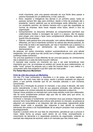 muito importante, pois uma pessoa educada em sua frente deve passar a
       mesma impressão em um telefonema, e-mail, carta etc.;
   • Ética: respeitar a inteligência dos demais é um primeiro passo, todas as
       pessoas sempre têm algo para contribuir, desde a linha da produção até o
       presidente, mesmo sabendo que as terminologias serão diferentes, ouvir é
       um excelente caminho, da mesma maneira com a qual são respeitadas as
       normas da empresa, deve haver respeito entre todos, dentro e fora da
       organização;
   • Comportamento: os discursos alinhados ao comportamento permitem aos
       colaboradores receber a mensagem de quem é a pessoa, não há espaço
       para pregar uma coisa e fazer outra completamente diferente, tanto dentro
       quanto fora da empresa;
   • Valores: cada pessoa teve uma educação, com valores diferentes e situações
       diferentes, por isso é importante conhecer os valores das demais pessoas, do
       local onde se está e da organização, por isso é importante que a pessoa e a
       empresa tenham um alinhamento de valores, evitando conflitos
       desnecessários.
As pessoas, em certos momentos, acabam surpreendendo-se com uma atitude
inesperada, com um gesto que não condiz com a imagem da pessoa e até perdem a
confiança nestes momentos.
Ter uma boa aparência é muito diferente de ser uma boa pessoa, ter conhecimento
não é sabedoria e a cada dia todos buscam melhorar.
O mercado está vivendo um momento em que o ser está tornando-se mais
importante que o ter, as empresas só existem por causa de seus colaboradores, só
estão "vivas" porque há pessoas que a cada dia buscam fazer o seu melhor e o
consumidor está mais exigente e que têm cada vez mais poder.
Por Rafael Mauricio Menshhein

Ciclo de vida dos preços em Marketing
Um dos P´s mais conhecidos e discutidos é o de preço, em certas regiões o
consumidor dá muito mais valor ao preço, sendo o produto analisado em segundo
plano, o que permite entender que há um mercado saturado e com inúmeros
concorrentes.
Quando há a introdução do produto no mercado, o seu preço é elevado, até certo
ponto naturalmente, e isso é fruto da sua pequena produção, dos esforços em
comunicação e do número reduzido de consumidores dispostos a adquirí-lo.
Colocar novos produtos no mercado tem como base estudos muito bem elaborados,
não há como simplesmente produzir algo que não se sabe para que serve, ou
mesmo se haverá demanda.
Conhecer o mercado é fundamental, uma empresa nova que produza máquinas de
escrever teria muita dificuldade para colocar este produto no mercado, as pessoas já
adquirem um computador e as máquinas não são procuradas, logicamente ainda
existem locais onde a aquisição das máquinas é real, devido as condições
estruturais dos países e da impossibilidade de se adquirir produtos mais avançados
tecnologicamente.
Quando o produto entra em sua fase de crescimento, percebe-se que a procura é
maior, desta forma os preços caem dentro de um limite, acompanhando o
crescimento da demanda e a capacidade produtiva da organização, voltando ao
exemplo das máquinas de escrever, este é um mercado que não cresce mais.


                                                                             243
 