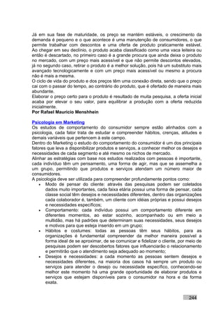 Já em sua fase de maturidade, os preço se mantém estáveis, o crescimento da
demanda é pequeno e o que acontece é uma manutenção de consumidores, o que
permite trabalhar com descontos e uma oferta de produto praticamente estável.
Ao chegar em seu declínio, o produto acaba classificado como uma vaca leiteira ou
então é descartado, no primeiro caso é a grande procura que ainda deixa o produto
no mercado, com um preço mais acessível e que não permite descontos elevados,
já no segundo caso, retirar o produto é a melhor solução, pois há um substituto mais
avançado tecnologicamente e com um preço mais acessível ou mesmo a procura
não é mais a mesma.
O ciclo de vida do produto e dos preços têm uma conexão direta, sendo que o preço
cai com o passar do tempo, ao contrário do produto, que é ofertado de maneira mais
abundante.
Elaborar o preço certo para o produto é resultado de muita pesquisa, a oferta inicial
acaba por elevar o seu valor, para equilibrar a produção com a oferta reduzida
inicialmente.
Por Rafael Mauricio Menshhein

Psicologia em Marketing
Os estudos de comportamento do consumidor sempre estão alinhados com a
psicologia, cada fator trata de estudar e compreender hábitos, crenças, atitudes e
demais variáveis que pertencem à este campo.
Dentro do Marketing o estudo do comportamento do consumidor é um dos principais
fatores que leva a disponibilizar produtos e serviços, a conhecer melhor os desejos e
necessidades de cada segmento e até mesmo os nichos de mercado.
Alinhar as estratégias com base nos estudos realizados com pessoas é importante,
cada indivíduo têm um pensamento, uma forma de agir, mas que se assemelha a
um grupo, permitindo que produtos e serviços atendam um número maior de
consumidores.
A psicologia deve ser utilizada para compreender profundamente pontos como:
    • Modo de pensar do cliente: através das pesquisas podem ser coletados
       dados muito importantes, cada faixa etária possui uma forma de pensar, cada
       classe social têm desejos e necessidades diferentes, dentro das organizações
       cada colaborador é, também, um cliente com idéias próprias e possui desejos
       e necessidades específicos;
    • Comportamento: cada indivíduo possui um comportamento diferente em
       diferentes momentos, ao estar sozinho, acompanhado ou em meio a
       multidão, mas há padrões que determinam suas necessidades, seus desejos
       e motivos para que esteja inserido em um grupo;
    • Hábitos e costumes: todas as pessoas têm seus hábitos, para as
       organizações é fundamental compreender da melhor maneira possível a
       forma ideal de se aproximar, de se comunicar e fidelizar o cliente, por meio de
       pesquisas podem ser descobertos fatores que influenciarão o relacionamento
       e permitirão que o atendimento seja adequado ao momento;
    • Desejos e necessidades: a cada momento as pessoas sentem desejos e
       necessidades diferentes, na maioria dos casos há sempre um produto ou
       serviços para atender o desejo ou necessidade específico, conhecendo-se
       melhor este momento há uma grande oportunidade de elaborar produtos e
       serviços que estejam disponíveis para o consumidor na hora e da forma
       exata.


                                                                               244
 