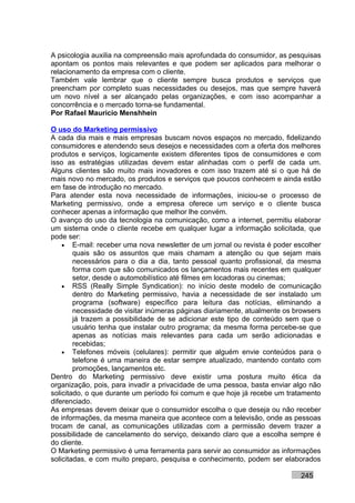A psicologia auxilia na compreensão mais aprofundada do consumidor, as pesquisas
apontam os pontos mais relevantes e que podem ser aplicados para melhorar o
relacionamento da empresa com o cliente.
Também vale lembrar que o cliente sempre busca produtos e serviços que
preencham por completo suas necessidades ou desejos, mas que sempre haverá
um novo nível a ser alcançado pelas organizações, e com isso acompanhar a
concorrência e o mercado torna-se fundamental.
Por Rafael Mauricio Menshhein

O uso do Marketing permissivo
A cada dia mais e mais empresas buscam novos espaços no mercado, fidelizando
consumidores e atendendo seus desejos e necessidades com a oferta dos melhores
produtos e serviços, logicamente existem diferentes tipos de consumidores e com
isso as estratégias utilizadas devem estar alinhadas com o perfil de cada um.
Alguns clientes são muito mais inovadores e com isso trazem até si o que há de
mais novo no mercado, os produtos e serviços que poucos conhecem e ainda estão
em fase de introdução no mercado.
Para atender esta nova necessidade de informações, iniciou-se o processo de
Marketing permissivo, onde a empresa oferece um serviço e o cliente busca
conhecer apenas a informação que melhor lhe convém.
O avanço do uso da tecnologia na comunicação, como a internet, permitiu elaborar
um sistema onde o cliente recebe em qualquer lugar a informação solicitada, que
pode ser:
    • E-mail: receber uma nova newsletter de um jornal ou revista é poder escolher
        quais são os assuntos que mais chamam a atenção ou que sejam mais
        necessários para o dia a dia, tanto pessoal quanto profissional, da mesma
        forma com que são comunicados os lançamentos mais recentes em qualquer
        setor, desde o automobilístico até filmes em locadoras ou cinemas;
    • RSS (Really Simple Syndication): no início deste modelo de comunicação
        dentro do Marketing permissivo, havia a necessidade de ser instalado um
        programa (software) específico para leitura das notícias, eliminando a
        necessidade de visitar inúmeras páginas diariamente, atualmente os browsers
        já trazem a possibilidade de se adicionar este tipo de conteúdo sem que o
        usuário tenha que instalar outro programa; da mesma forma percebe-se que
        apenas as notícias mais relevantes para cada um serão adicionadas e
        recebidas;
    • Telefones móveis (celulares): permitir que alguém envie conteúdos para o
        telefone é uma maneira de estar sempre atualizado, mantendo contato com
        promoções, lançamentos etc.
Dentro do Marketing permissivo deve existir uma postura muito ética da
organização, pois, para invadir a privacidade de uma pessoa, basta enviar algo não
solicitado, o que durante um período foi comum e que hoje já recebe um tratamento
diferenciado.
As empresas devem deixar que o consumidor escolha o que deseja ou não receber
de informações, da mesma maneira que acontece com a televisão, onde as pessoas
trocam de canal, as comunicações utilizadas com a permissão devem trazer a
possibilidade de cancelamento do serviço, deixando claro que a escolha sempre é
do cliente.
O Marketing permissivo é uma ferramenta para servir ao consumidor as informações
solicitadas, e com muito preparo, pesquisa e conhecimento, podem ser elaborados

                                                                            245
 