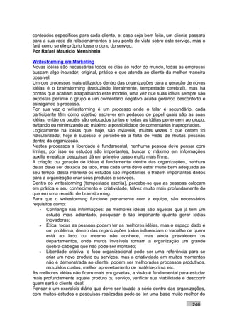 conteúdos específicos para cada cliente, e, caso seja bem feito, um cliente passará
para a sua rede de relacionamentos o seu ponto de vista sobre este serviço, mas o
fará como se ele próprio fosse o dono do serviço.
Por Rafael Mauricio Menshhein

Writestorming em Marketing
Novas idéias são necessárias todos os dias ao redor do mundo, todas as empresas
buscam algo inovador, original, prático e que atenda ao cliente da melhor maneira
possível.
Um dos processos mais utilizados dentro das organizações para a geração de novas
idéias é o brainstorming (traduzindo literalmente, tempestade cerebral), mas há
pontos que acabam atrapalhando este modelo, uma vez que suas idéias sempre são
expostas perante o grupo e um comentário negativo acaba gerando desconforto e
estragando o processo.
Por sua vez o writestorming é um processo onde o falar é secundário, cada
participante têm como objetivo escrever em pedaços de papel quais são as suas
idéias, então os papéis são colocados juntos e todas as idéias pertencem ao grupo,
evitando ou minimizando ao máximo a possibilidade de comentários inapropriados.
Logicamente há idéias que, hoje, são inviáveis, muitas vezes o que ontem foi
ridicularizado, hoje é sucesso e percebe-se a falta de visão de muitas pessoas
dentro da organização.
Nestes processos a liberdade é fundamental, nenhuma pessoa deve pensar com
limites, por isso os estudos são importantes, buscar o máximo em informações
auxilia e realizar pesquisas dá um primeiro passo muito mais firme.
A criação ou geração de idéias é fundamental dentro das organizações, nenhum
delas deve ser deixada de lado, mas cada uma deve estar muito bem adequada ao
seu tempo, desta maneira os estudos são importantes e trazem importantes dados
para a organização criar seus produtos e serviços.
Dentro do writestorming (tempestade escrita), percebe-se que as pessoas colocam
em prática o seu conhecimento e criatividade, talvez muito mais profundamente do
que em uma reunião de brainstorming.
Para que o writestorming funcione plenamente com a equipe, são necessários
requisitos como:
    • Confiança nas informações: as melhores idéias são aquelas que já têm um
        estudo mais adiantado, pesquisar é tão importante quanto gerar idéias
        inovadoras;
    • Ética: todas as pessoas podem ter as melhores idéias, mas o espaço dado é
        um problema, dentro das organizações todos influenciam o trabalho de quem
        está ao lado ou mesmo não conhece, mas ainda prevalecem os
        departamentos, onde muros invisíveis tornam a organização um grande
        quebra-cabeças que não pode ser montado;
    • Liberdade criativa: o foco organizacional pode ser uma referência para se
        criar um novo produto ou serviços, mas a criatividade em muitos momentos
        não é demonstrada ao cliente, podem ser melhorados processos produtivos,
        reduzidos custos, melhor aproveitamento de matéria-prima etc.
As melhores idéias não ficam mais em gavetas, a visão é fundamental para estudar
mais profundamente aquele produto ou serviço, verificar sua viabilidade e descobrir
quem será o cliente ideal.
Pensar é um exercício diário que deve ser levado a sério dentro das organizações,
com muitos estudos e pesquisas realizadas pode-se ter uma base muito melhor do

                                                                            246
 