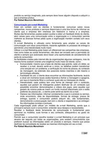 produto ou serviço imaginado, pois sempre deve haver alguém disposto a adquirir o
que a empresa produz.
Por Rafael Mauricio Menshhein

Comunicação por e-mail Marketing
Estar em contato com os clientes é fundamental, comunicar sobre novas
campanhas, novos produtos e serviços disponíveis é uma boa forma de informar ao
cliente que a empresa têm interesse em fidelizá-lo à marca e a empresa.
Muitas das ferramentas usadas podem auxiliar a obter um feedback direto do cliente,
abrir canais para uma comunicação entre a organização e o consumidor permite
melhorar as diversas formas pelas quais a organização mantém contato com seus
clientes.
O e-mail Marketing é utilizado como ferramenta para ampliar os canais de
comunicação com seus consumidores, trazendo agilidade no processo de entrega e
permitindo uma interatividade muito maior.
Utilizar o e-mail Marketing pode trazer um diferencial nas campanhas das empresas,
mas como todas as outras ferramentas, não deve ser enviado sem a permissão do
cliente e sempre que autorizado deve trazer uma oportunidade de cancelamento da
parte do consumidor.
As facilidades criadas pela internet dão às organizações algumas vantagens, mas da
mesma forma acabam criando uma exigência muito maior do cliente, como:
    • Exclusividade: mesmo que a base de clientes seja grande, cada um deles, ao
        receber o e-mail, deverá sentir-se o único, os detalhes podem transformar
        uma solução em um problema, a verificação do nome da pessoa, do conteúdo
        da mensagem, da extensão dos possíveis textos inseridos e até mesmo a
        terminologia utilizada;
    • Facilidade de uso: o cliente deve encontrar as informações facilmente, levá-lo
        a clicar em inúmeros locais acaba fazendo-o fechar a mensagem e apagá-la,
        por isso é importante filtrar e conhecer quais são os interesses do cliente;
    • Interatividade: cada público tem uma forma de interagir com o conteúdo,
        aqueles que gostam de videogames podem desfrutar de um conteúdo que
        possibilite encontrar demonstrações e vídeos dos jogos, para aqueles que
        gostam de música pode-se inserir um fundo musical relacionado com o estilo
        preferido da pessoa etc., o cliente pode sentir-se dentro do e-mail;
    • Clareza nas informações: informar corretamente o que é o produto ou serviço,
        onde encontrá-lo, data de disponibilidade, formas de entrega, prazos de
        entrega, quando o consumidor poderá adquirir etc., são fundamentais,
        demonstrando a preocupação real com o cliente e respeitando-o ao entregar-
        lhe informações corretas e pontuais.
Cada organização pode utilizar um modelo de e-mail Marketing, sendo que o
principal é sempre ouvir o consumidor, entender seus desejos e necessidades.
Receber o feedback desta ferramenta de comunicação é fundamental para
aprimorar os modelos, suas formas e seu conteúdo, adequando-o ao gosto do
consumidor.
Permitir que o consumidor escolha receber o e-mail Marketing é um princípio que
deveria ser seguido por todas as organizações, pois existem consumidores que
preferem buscar as informações sobre um produto e serviços, mesmo que possa
desfrutar da comodidade de receber as mesmas informações em seu e-mail.
Por Rafael Mauricio Menshhein


                                                                             247
 