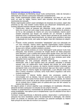A influência internacional no Marketing
Elaborar estratégias de Marketing requer muito conhecimento, visão de mercado e
dedicação aos estudos e pesquisas realizadas constantemente.
Hoje, muitas organizações podem optar por estabelecer sua base em um único
local, um país ou região, mesmo assim esta empresa deve estar atenta aos
movimentos de mercado.
Muitas organizações podem copiar estratégias de empresas de sucesso, sejam elas
próximas ou não, mas existem muitos fatores que influenciam diretamente para o
sucesso daquela empresa naquele mercado, entre elas:
   • Público-alvo: todas as pessoas são diferentes, tentar vender um produto
        típico de um país em outro exige muitos estudos, conhecimento do produto e
        se há ou não aceitação do mesmo em uma nova localidade, mesmo assim
        existem empresas que forçam sua entrada em um mercado e acabam
        perdendo todo o investimento feito, mesmo assim percebe-se que existe uma
        onda, provocada pelo desconhecimento, de colocar seus produtos e serviços
        à disposição do mundo, sem saber se alguém mais têm interesse em adquirí-
        lo;
   • Produto: muitos produtos necessitam "adaptações" para sua colocação em
        um novo mercado, mesmo assim algumas organizações copiam produtos
        que, em sua região, não são necessários, mesmo assim há uma imaginação
        de que com o tempo o público aceitará o produto;
   • Marca: para certos produtos um nome "estrangeiro" pode parecer muito mais
        adequado, mas durante o processo de criação devem ser feitas pesquisas
        para descobrir o que o público-alvo pensa sobre aquele nome, pois sem uma
        associação perfeita o nome deve ser trocado, também ocorrem exemplos de
        que as grandes empresas mudam a marca de seus produtos para evitar
        situações menos agradáveis em um mercado diferente;
   • Distribuição: ter uma produção eficiente não significa o sucesso na
        distribuição, toda a rede logística deve ser pensada, estudada e revisada
        sempre, pois um público-alvo muito distante dos pontos de venda pode
        reduzir as chances de sucesso, da mesma maneira existem empresas que
        planejaram toda a sua estrutura para produzir algo que não é para o público-
        alvo que está na mesma região da organização, o que dificulta ainda mais
        fixar a marca, encarece o produto, torna muito difícil a logística e até torna
        inviável a produção;
   • Comunicação: a internet facilita alguns dos processos usados na
        comunicação com os clientes, mas em países com uma base de usuários
        pequena todas as outras formas devem ser estudadas e usadas, da mesma
        maneira com a qual não se deve colocar somente na internet a comunicação
        de um produto que é voltado para um público-alvo que não tem acesso ou
        mesmo não utiliza o serviço.
Em alguns países é comum espelhar suas estratégias em localidades diferentes,
deixando de lado a pesquisa e os estudos do seu próprio mercado.
Também é compreensível a necessidade de aprendizado com o que acontece em
outras localidades, mas aplicar pura e simplesmente o que foi utilizado lá fora não é
a melhor estratégia.
Conhecer novas experiências é altamente positivo, desenvolver o conhecimento e
pesquisa traz bons resultados quando há planejamento e dedicação, não adianta
inserir um produto no mercado sem conhecer sua possível aceitação ou mesmo
fazer porque do outro lado do mundo é um sucesso.

                                                                               248
 