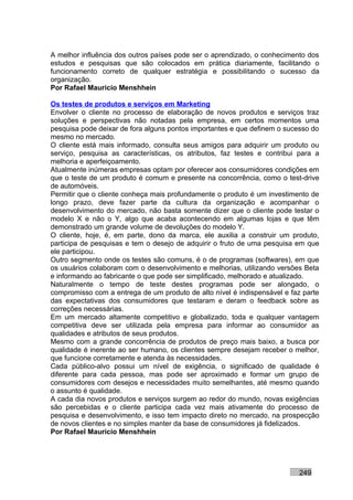 A melhor influência dos outros países pode ser o aprendizado, o conhecimento dos
estudos e pesquisas que são colocados em prática diariamente, facilitando o
funcionamento correto de qualquer estratégia e possibilitando o sucesso da
organização.
Por Rafael Mauricio Menshhein

Os testes de produtos e serviços em Marketing
Envolver o cliente no processo de elaboração de novos produtos e serviços traz
soluções e perspectivas não notadas pela empresa, em certos momentos uma
pesquisa pode deixar de fora alguns pontos importantes e que definem o sucesso do
mesmo no mercado.
O cliente está mais informado, consulta seus amigos para adquirir um produto ou
serviço, pesquisa as características, os atributos, faz testes e contribui para a
melhoria e aperfeiçoamento.
Atualmente inúmeras empresas optam por oferecer aos consumidores condições em
que o teste de um produto é comum e presente na concorrência, como o test-drive
de automóveis.
Permitir que o cliente conheça mais profundamente o produto é um investimento de
longo prazo, deve fazer parte da cultura da organização e acompanhar o
desenvolvimento do mercado, não basta somente dizer que o cliente pode testar o
modelo X e não o Y, algo que acaba acontecendo em algumas lojas e que têm
demonstrado um grande volume de devoluções do modelo Y.
O cliente, hoje, é, em parte, dono da marca, ele auxilia a construir um produto,
participa de pesquisas e tem o desejo de adquirir o fruto de uma pesquisa em que
ele participou.
Outro segmento onde os testes são comuns, é o de programas (softwares), em que
os usuários colaboram com o desenvolvimento e melhorias, utilizando versões Beta
e informando ao fabricante o que pode ser simplificado, melhorado e atualizado.
Naturalmente o tempo de teste destes programas pode ser alongado, o
compromisso com a entrega de um produto de alto nível é indispensável e faz parte
das expectativas dos consumidores que testaram e deram o feedback sobre as
correções necessárias.
Em um mercado altamente competitivo e globalizado, toda e qualquer vantagem
competitiva deve ser utilizada pela empresa para informar ao consumidor as
qualidades e atributos de seus produtos.
Mesmo com a grande concorrência de produtos de preço mais baixo, a busca por
qualidade é inerente ao ser humano, os clientes sempre desejam receber o melhor,
que funcione corretamente e atenda às necessidades.
Cada público-alvo possui um nível de exigência, o significado de qualidade é
diferente para cada pessoa, mas pode ser aproximado e formar um grupo de
consumidores com desejos e necessidades muito semelhantes, até mesmo quando
o assunto é qualidade.
A cada dia novos produtos e serviços surgem ao redor do mundo, novas exigências
são percebidas e o cliente participa cada vez mais ativamente do processo de
pesquisa e desenvolvimento, e isso tem impacto direto no mercado, na prospecção
de novos clientes e no simples manter da base de consumidores já fidelizados.
Por Rafael Mauricio Menshhein




                                                                          249
 