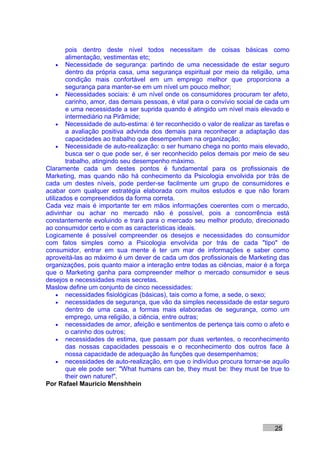 pois dentro deste nível todos necessitam de coisas básicas como
        alimentação, vestimentas etc;
     • Necessidade de segurança: partindo de uma necessidade de estar seguro
        dentro da própria casa, uma segurança espiritual por meio da religião, uma
        condição mais confortável em um emprego melhor que proporciona a
        segurança para manter-se em um nível um pouco melhor;
     • Necessidades sociais: é um nível onde os consumidores procuram ter afeto,
        carinho, amor, das demais pessoas, é vital para o convívio social de cada um
        e uma necessidade a ser suprida quando é atingido um nível mais elevado e
        intermediário na Pirâmide;
     • Necessidade de auto-estima: é ter reconhecido o valor de realizar as tarefas e
        a avaliação positiva advinda dos demais para reconhecer a adaptação das
        capacidades ao trabalho que desempenham na organização;
     • Necessidade de auto-realização: o ser humano chega no ponto mais elevado,
        busca ser o que pode ser, é ser reconhecido pelos demais por meio de seu
        trabalho, atingindo seu desempenho máximo.
Claramente cada um destes pontos é fundamental para os profissionais de
Marketing, mas quando não há conhecimento da Psicologia envolvida por trás de
cada um destes níveis, pode perder-se facilmente um grupo de consumidores e
acabar com qualquer estratégia elaborada com muitos estudos e que não foram
utilizados e compreendidos da forma correta.
Cada vez mais é importante ter em mãos informações coerentes com o mercado,
adivinhar ou achar no mercado não é possível, pois a concorrência está
constantemente evoluindo e trará para o mercado seu melhor produto, direcionado
ao consumidor certo e com as características ideais.
Logicamente é possível compreender os desejos e necessidades do consumidor
com fatos simples como a Psicologia envolvida por trás de cada "tipo" de
consumidor, entrar em sua mente é ter um mar de informações e saber como
aproveitá-las ao máximo é um dever de cada um dos profissionais de Marketing das
organizações, pois quanto maior a interação entre todas as ciências, maior é a força
que o Marketing ganha para compreender melhor o mercado consumidor e seus
desejos e necessidades mais secretas.
Maslow define um conjunto de cinco necessidades:
     • necessidades fisiológicas (básicas), tais como a fome, a sede, o sexo;
     • necessidades de segurança, que vão da simples necessidade de estar seguro
        dentro de uma casa, a formas mais elaboradas de segurança, como um
        emprego, uma religião, a ciência, entre outras;
     • necessidades de amor, afeição e sentimentos de pertença tais como o afeto e
        o carinho dos outros;
     • necessidades de estima, que passam por duas vertentes, o reconhecimento
        das nossas capacidades pessoais e o reconhecimento dos outros face à
        nossa capacidade de adequação às funções que desempenhamos;
     • necessidades de auto-realização, em que o indivíduo procura tornar-se aquilo
        que ele pode ser: "What humans can be, they must be: they must be true to
        their own nature!".
Por Rafael Mauricio Menshhein




                                                                               25
 
