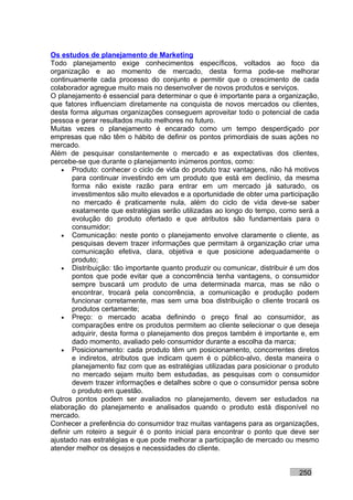 Os estudos de planejamento de Marketing
Todo planejamento exige conhecimentos específicos, voltados ao foco da
organização e ao momento de mercado, desta forma pode-se melhorar
continuamente cada processo do conjunto e permitir que o crescimento de cada
colaborador agregue muito mais no desenvolver de novos produtos e serviços.
O planejamento é essencial para determinar o que é importante para a organização,
que fatores influenciam diretamente na conquista de novos mercados ou clientes,
desta forma algumas organizações conseguem aproveitar todo o potencial de cada
pessoa e gerar resultados muito melhores no futuro.
Muitas vezes o planejamento é encarado como um tempo desperdiçado por
empresas que não têm o hábito de definir os pontos primordiais de suas ações no
mercado.
Além de pesquisar constantemente o mercado e as expectativas dos clientes,
percebe-se que durante o planejamento inúmeros pontos, como:
    • Produto: conhecer o ciclo de vida do produto traz vantagens, não há motivos
        para continuar investindo em um produto que está em declínio, da mesma
        forma não existe razão para entrar em um mercado já saturado, os
        investimentos são muito elevados e a oportunidade de obter uma participação
        no mercado é praticamente nula, além do ciclo de vida deve-se saber
        exatamente que estratégias serão utilizadas ao longo do tempo, como será a
        evolução do produto ofertado e que atributos são fundamentais para o
        consumidor;
    • Comunicação: neste ponto o planejamento envolve claramente o cliente, as
        pesquisas devem trazer informações que permitam à organização criar uma
        comunicação efetiva, clara, objetiva e que posicione adequadamente o
        produto;
    • Distribuição: tão importante quanto produzir ou comunicar, distribuir é um dos
        pontos que pode evitar que a concorrência tenha vantagens, o consumidor
        sempre buscará um produto de uma determinada marca, mas se não o
        encontrar, trocará pela concorrência, a comunicação e produção podem
        funcionar corretamente, mas sem uma boa distribuição o cliente trocará os
        produtos certamente;
    • Preço: o mercado acaba definindo o preço final ao consumidor, as
        comparações entre os produtos permitem ao cliente selecionar o que deseja
        adquirir, desta forma o planejamento dos preços também é importante e, em
        dado momento, avaliado pelo consumidor durante a escolha da marca;
    • Posicionamento: cada produto têm um posicionamento, concorrentes diretos
        e indiretos, atributos que indicam quem é o público-alvo, desta maneira o
        planejamento faz com que as estratégias utilizadas para posicionar o produto
        no mercado sejam muito bem estudadas, as pesquisas com o consumidor
        devem trazer informações e detalhes sobre o que o consumidor pensa sobre
        o produto em questão.
Outros pontos podem ser avaliados no planejamento, devem ser estudados na
elaboração do planejamento e analisados quando o produto está disponível no
mercado.
Conhecer a preferência do consumidor traz muitas vantagens para as organizações,
definir um roteiro a seguir é o ponto inicial para encontrar o ponto que deve ser
ajustado nas estratégias e que pode melhorar a participação de mercado ou mesmo
atender melhor os desejos e necessidades do cliente.


                                                                             250
 