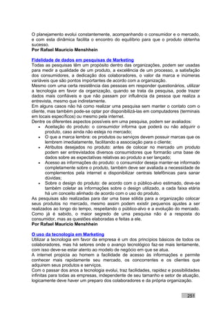 O planejamento evolui constantemente, acompanhando o consumidor e o mercado,
e com esta dinâmica facilita o encontro do equilíbrio para que o produto obtenha
sucesso.
Por Rafael Mauricio Menshhein

Fidelidade de dados em pesquisas de Marketing
Todas as pesquisas têm um propósito dentro das organizações, podem ser usadas
para medir a qualidade de um produto, a excelência de um processo, a satisfação
dos consumidores, a dedicação dos colaboradores, o valor da marca e inúmeras
variáveis que são pontos importantes de acordo com a organização.
Mesmo com uma certa resistência das pessoas em responder questionários, utilizar
a tecnologia em favor da organização, quando se trata da pesquisa, pode trazer
dados mais confiáveis e que não passam por influência da pessoa que realiza a
entrevista, mesmo que indiretamente.
Em alguns casos não há como realizar uma pesquisa sem manter o contato com o
cliente, mas também pode-se optar por disponibilizá-las em computadores (terminais
em locais específicos) ou mesmo pela internet.
Dentre os diferentes aspectos possíveis em uma pesquisa, podem ser avaliados:
    • Aceitação do produto: o consumidor informa que poderá ou não adquirir o
       produto, caso ainda não esteja no mercado;
    • O que a marca lembra: os produtos ou serviços devem possuir marcas que os
       lembrem imediatamente, facilitando a associação para o cliente;
    • Atributos desejados no produto: antes de colocar no mercado um produto
       podem ser entrevistados diversos consumidores que formarão uma base de
       dados sobre as expectativas relativas ao produto a ser lançado;
    • Acesso as informações do produto: o consumidor deseja manter-se informado
       completamente sobre o produto, também deve ser avaliada a necessidade de
       complementos pela internet e disponibilizar centrais telefônicas para sanar
       dúvidas;
    • Sobre o design do produto: de acordo com o público-alvo estimado, deve-se
       também coletar as informações sobre o design utilizado, a cada faixa etária
       há um conceito alinhado de acordo com o uso do produto.
As pesquisas são realizadas para dar uma base sólida para a organização colocar
seus produtos no mercado, mesmo assim podem existir pequenos ajustes a ser
realizados ao longo do tempo, respeitando o público-alvo e a evolução do mercado.
Como já é sabido, o maior segredo de uma pesquisa não é a resposta do
consumidor, mas as questões elaboradas e feitas a ele.
Por Rafael Mauricio Menshhein

O uso da tecnologia em Marketing
Utilizar a tecnologia em favor da empresa é um dos princípios básicos de todos os
colaboradores, mas há setores onde o avanço tecnológico faz-se mais lentamente,
com isso deve-se estar atento ao modelo de negócio em que se atua.
A internet propicia ao homem a facilidade de acesso às informações e permite
conhecer mais rapidamente seu mercado, os concorrentes e os clientes que
adquirem seus produtos e serviços.
Com o passar dos anos a tecnologia evolui, traz facilidades, rapidez e possibilidades
infinitas para todas as empresas, independente de seu tamanho e setor de atuação,
logicamente deve haver um preparo dos colaboradores e da própria organização.


                                                                              251
 