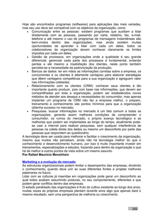 Hoje são encontrados programas (softwares) para aplicações das mais variadas,
mas seu uso deve ser compatível com os objetivos da organização, como:
    • Comunicação entre as pessoas: existem programas que auxiliam a lidar
       diretamente com as pessoas, passando por carta, relatório, fax, e-mail,
       telefone e até mesmo o uso de programas de mensagens instantâneas são
       bem-vindos dentro das organizações, mas ainda existem muitas
       oportunidades de aprender a lidar com cada um deles, todos os
       colaboradores da organização devem conhecer claramente os limites
       impostos por cada um deles;
    • Gestão de processos: em organizações onde a qualidade é seu grande
       diferencial, gerenciar cada parte dos processos é fundamental, evitando
       perdas e até mesmo a insatisfação dos clientes, neste ponto também
       percebe-se a necessidade da padronização da produção;
    • Bancos de dados: ter em mãos as informações corretas sobre a empresa, os
       concorrentes e os clientes é altamente vantajoso para elaborar estratégias
       que dêem vantagens competitivas para a sua organização e agreguem valor
       nas informações coletadas;
    • Relacionamento com os clientes (CRM): conhecer seus clientes é tão
       importante quanto produzir, pois com base nas informações, que devem ser
       compartilhadas por toda a organização, podem ser estabelecidos novos
       métodos de atender aos desejos e necessidades do consumidor, mas apenas
       implantar um programa de CRM não faz a empresa melhor, o preparo,
       treinamento e conhecimento são pontos mínimos para que a organização
       obtenha sucesso no mercado;
    • Pesquisas: buscar informações no mercado é um fato comum a todas as
       organizações, gerando assim melhores condições de compreender o
       consumidor, os rumos do mercado, o próprio avanço tecnológico e as
       melhorias que podem ser implantadas ao longo do tempo, atualmente pode-
       se usar a internet para realizar pesquisas, sem qualquer interferência de
       pessoas na coleta direta dos dados ou mesmo um desconforto por parte das
       pessoas que respondem ao questionário.
A tecnologia deve ser usada para melhorar e facilitar o crescimento da organização,
mesmo que muitos não percebam, ainda não há tecnologia melhor do que o
conhecimento e desenvolvimento humano, por isso é muito importante investir em
treinamentos, especializações e estudos, trazendo para dentro da organização o que
há de melhor e outros pontos de vista sobre um mesmo assunto.
Por Rafael Mauricio Menshhein

Marketing e a evolução do mercado
As estruturas organizacionais podem limitar o desempenho das empresas, dividindo
o conhecimento, quando deve unir as suas diferentes fontes e projetar melhores
patamares no futuro.
Lidar com as culturas já inseridas em organizações pode gerar um desconforto ao
qual todos acabam assumindo posturas, no seu comportamento, diferentes e que
podem gerar conflitos dentro das empresas.
O estado paralisado das organizações é fruto do cultivo existente ao longo dos anos,
muitas vezes as próprias empresas plantam durante anos algo que apenas dará o
mesmo resultado, sem uma perspectiva de melhoria ou crescimento.



                                                                             252
 